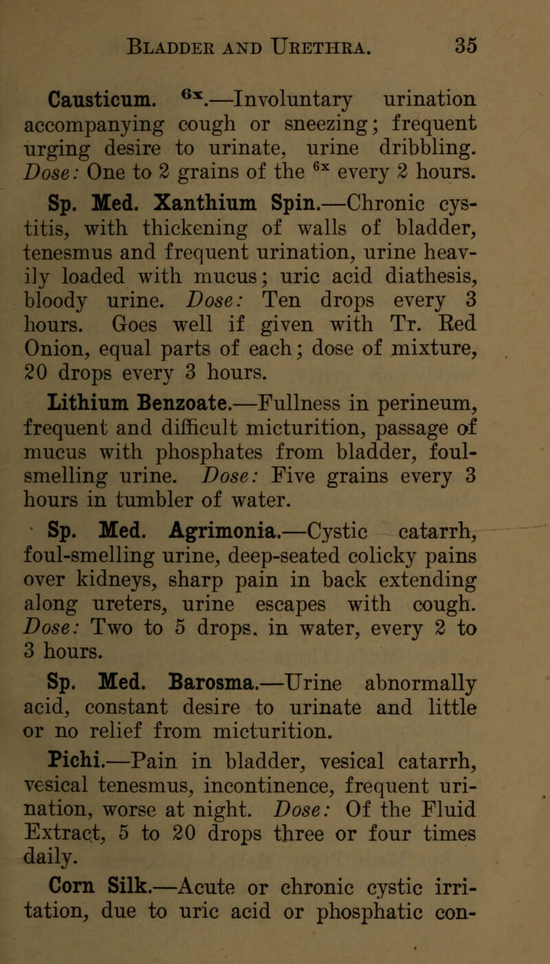 Causticum. ^^.—Involuntary urination accompanying cough or sneezing; frequent urging desire to urinate, urine dribbling. Dose: One to 2 grains of the ^^ every 2 hours. Sp. Med. Xanthium Spin.—Chronic cys- titis, with thickening of walls of bladder, tenesmus and frequent urination, urine heav- ily loaded with mucus; uric acid diathesis, bloody urine. Dose: Ten drops every 3 hours. Goes well if given with Tr. Eed Onion, equal parts of each; dose of mixture, 20 drops every 3 hours. Lithium Benzoate.—Fullness in perineum, frequent and difficult micturition, passage of mucus with phosphates from bladder, foul- smelling urine. Dose: Five grains every 3 hours in tumbler of water. Sp. Med. Agrimonia.—Cystic catarrh, foul-smelling urine, deep-seated colicky pains over kidneys, sharp pain in back extending along ureters, urine escapes with cough. Dose: Two to 5 drops, in water, every 2 to 3 hours. Sp. Med. Barosma.—Urine abnormally acid, constant desire to urinate and little or no relief from micturition. Pichi.—Pain in bladder, vesical catarrh, vesical tenesmus, incontinence, frequent uri- nation, worse at night. Dose: Of the Fluid Extract, 5 to 20 drops three or four times daily. Corn Silk.—Acute or chronic cystic irri- tation, due to uric acid or phosphatic con-