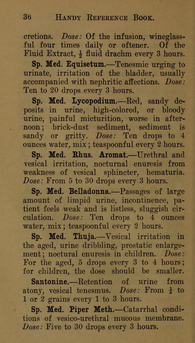 cretions. Dose: Of the infusion, wineglass- ful four times daily or oftener. Of the Fluid Extract, ^ fluid drachm every 3 hours. Sp. Med. Equisetum.—Tenesmic urging to urinate, irritation of the bladder, usually accompanied with nephritic affections. Dose: Ten to 20 drops every 3 hours. Sp. Med. Lycopodmin.—Red, sandy de- posits in urine, high-colored, or bloody urine, painful micturition, worse in after- noon; brick-dust sediment, sediment is sandy or gritty. Dose: Ten drops to 4 ounces water, mix; teaspoonful every 2 hours. Sp. Med. Ehus. Aromat.—Urethral and vesical irritation, nocturnal enuresis from w^eakness of vesical sphincter, hematuria. Dose: From 5 to 30 drops every 3 hours. Sp. Med. Belladonna.—Passages of large amount of limpid urine, incontinence, pa- tient feels weak and is listless, sluggish cir- culation. Dose: Ten drops to 4 ounces water, mix; teaspoonf ul every 2 hours. Sp. Med. Thuja.—Vesical irritation in the aged, urine dribbling, prostatic enlarge- ment; noctural enuresis in children. Dose: For the aged, 5 drops every 3 to 4 hours; for children, the dose should be smaller. Santonine.—Retention of urine from atony, vesical tenesmus. Dose: From i to 1 or 2 grains every 1 to 3 hours. Sp. Med. Piper Meth.—Catarrhal condi- tions of vesico-urethral mucous membrane. Dose: Five to 30 drops every 3 hours.