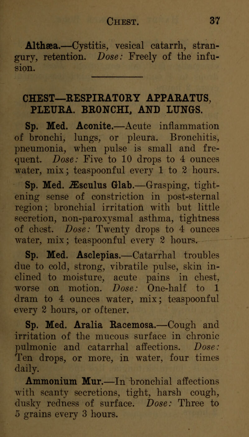 Althaea.—Cystitis^ vesical catarrh, stran- gury, retention. Dose: Freely of the infu- sion. CHEST—RESPIRATORY APPARATUS, PLEURA. BRONCHI, AND LUNGS. Sp. Med. Aconite.—Acute inflammation of bronchi, lungs, or pleura. Bronchitis, pneumonia, when pulse is small and fre- quent. Dose: Five to 10 drops to 4 ounces water, mix; teaspoonful every 1 to 2 hours. Sp. Med. -ffisculus Glab.—Grasping, tight- ening sense of constriction in post-sternal region; bronchial irritation with but little secretion, non-paroxysmal asthma, tightness of chest. Dose: Twenty drops to 4 ounces water, mix; teaspoonful every 2 hours. Sp. Med. Asclepias.—Catarrhal troubles due to cold, strong, vibratile pulse, skin in- clined to moisture, acute pains in chest, worse on motion. Dose: One-half to 1 dram to 4 ounces water, mix; teaspoonful every 2 hours, or oftener. Sp. Med. Alalia Racemosa.—Cough and irritation of the mucous surface in chronic pulmonic and catarrhal affections. Dose: Ten drops, or more, in water, four times daily. Ammonium Mur.—In bronchial affections with scanty secretions, tight, harsh cough, dusky redness of surface. Dose: Three to 5 grains every 3 hours.