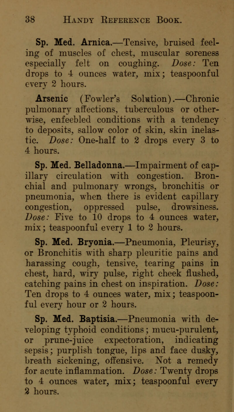 Sp. Med. Arnica.—Tensive, bruised feel- ing of muscles of chest, muscular soreness especially felt on coughing. Dose: Ten drops to 4 ounces water, mix; teaspoonful every 2 hours. Arsenic (Fowler's Solmtion).—Chronic pulmonary affections, tuberculous or other- wise, enfeebled conditions with a tendency to deposits, sallow color of skin, skin inelas- tic. Dose: One-half to 2 drops every 3 to 4 hours. Sp. Med. Belladonna.—Impairment of cap- illary circulation with congestion. Bron- chial and pulmonary wrongs, bronchitis or pneumonia, when there is evident capillary congestion, oppressed pulse, drowsiness. Dose: Five to 10 drops to 4 ounces water, mix; teaspoonful every 1 to 2 hours. Sp. Med. Bryonia.—Pneumonia, Pleurisy, or Bronchitis with sharp pleuritic pains and harassing cough, tensive, tearing pains in chest, hard, wiry pulse, right cheek flushed, catching pains in chest on inspiration. Dose: Ten drops to 4 ounces water, mix; teaspoon- ful every hour or 2 hours. Sp. Med. Baptisia.—Pneumonia with de- veloping typhoid conditions; mucu-purulent, or prune-juice expectoration, indicating sepsis; purplish tongue, lips and face dusky, breath sickening, offensive. Not a remedy for acute inflammation. Dose: Twenty drops to 4 ounces water, mix; teaspoonful every % hours.