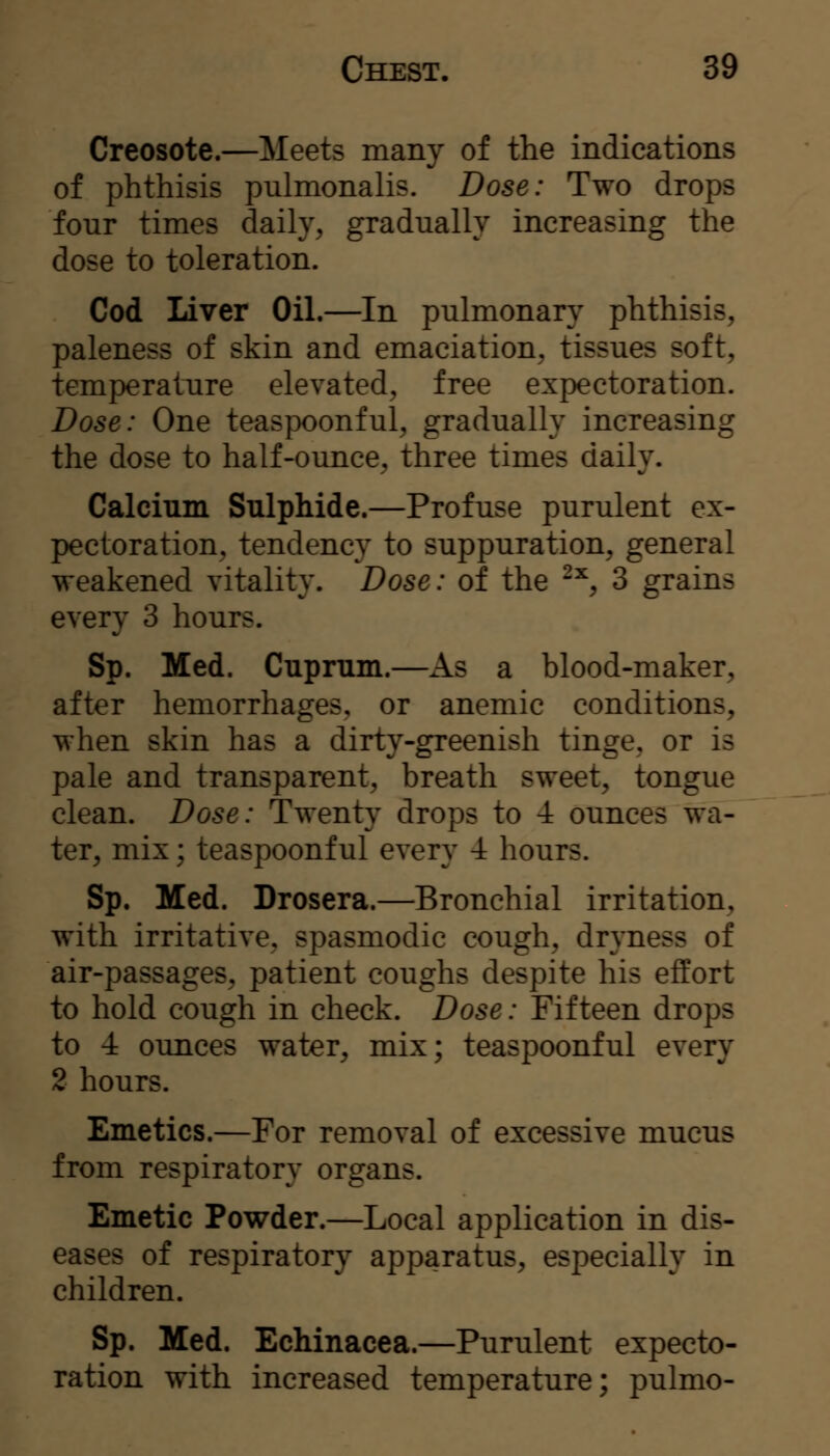 Creosote.—Meets many of the indications of phthisis pulmonalis. Dose: Two drops four times daily, gradually increasing the dose to toleration. Cod Liver Oil.—In pulmonary phthisis, paleness of skin and emaciation, tissues soft, temperature elevated, free expectoration. Dose: One teaspoonful, gradually increasing the dose to half-ounce, three times daily. Calcium Sulphide.—Profuse purulent ex- pectoration, tendency to suppuration, general weakened vitality. Dose: of the -^, 3 grains every 3 hours. Sp. Med. Cuprum.—As a blood-maker, after hemorrhages, or anemic conditions, when skin has a dirty-greenish tinge, or is pale and transparent, breath sweet, tongue clean. Dose: Twenty drops to -i ounces wa- ter, mix; teaspoonful every -i hours. Sp. Med. Drosera.—Bronchial irritation, with irritative, spasmodic cough, dryness of air-passages, patient coughs despite his effort to hold cough in check. Dose: Fifteen drops to -i ounces water, mix; teaspoonful every 2 hours. Emetics.—For removal of excessive mucus from respiratory organs. Emetic Powder.—Local application in dis- eases of respiratory apparatus, especially in children. Sp. Med. Echinacea.—Purulent expecto- ration with increased temperature; pulmo-