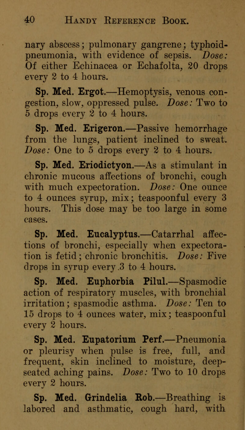 nary abscess; pulmonary gangrene; typhoid- pneumonia, with evidence of sepsis. Dose: Of either Echinacea or Echafolta, 20 drops every 2 to 4 hours. Sp. Med. Ergot.—Hemoptysis, venous con- gestion, slow, oppressed pulse. Dose: Two to 5 drops every 2 to 4 hours. Sp. Med. Erigeron.—Passive hemorrhage from the lungs, patient inclined to sweat. Dose: One to 5 drops every 2 to 4 hours. Sp. Med. Eriodictyon.—As a stimulant in chronic mucous affections of bronchi, cough with much expectoration. Dose: One ounce to 4 ounces syrup, mix; teaspoonful every 3 hours. This dose may be too large in some cases. Sp. Med. Eucalyptus.—Catarrhal affec- tions of bronchi, especially when expectora- tion is fetid; chronic bronchitis. Dose: Five drops in syrup every .3 to 4 hours. Sp. Med. Euphorbia Pilul.—Spasmodic action of respiratory muscles, with bronchial irritation; spasmodic asthma. Dose: Ten to 15 drops to 4 ounces water, mix; teaspoonful every 2 hours. Sp. Med. Eupatorium Perf.—Pneumonia or pleurisy when pulse is free, full, and frequent, skin inclined to moisture, deep- seated aching pains. Dose: Two to 10 drops every 2 hours. Sp. Med. Grindelia Rob.—Breathing is labored and asthmatic, cough hard, with