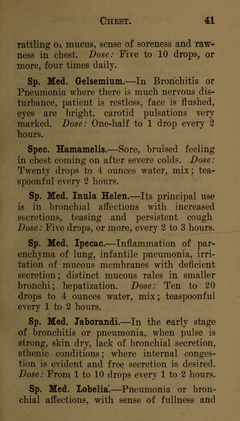 rattling Ox mucus, sense of soreness and raw- ness in chest. Dose: Five to 10 drops, or more, four times daily. Sp. Med. Gelsemium.—In Bronchitis or Pneumonia where there is much nervous dis- turbance, patient is restless, face is flushed, ej^es are bright, carotid pulsations very marked. Dose: One-half to 1 drop every 2 hours. Spec. Hamamelis.—Sore, bruised feeling in chest coming on after severe colds. Dose: Twenty drops to 4 ounces water, mix; tea- spoonful every 2 hours. Sp. Med. Inula Helen.—Its principal use is in bronchial affections with increased secretions, teasing and persistent cough. Dose: Five drops, or more, every 2 to 3 hours. Sp. Med. Ipecac.—Inflammation of par- enchyma of lung, infantile pneumonia, irri- tation of mucous membranes with deficient secretion; distinct mucous rales in smaller bronchi; hepatization. Dose: Ten to 20 drops to 4 ounces water, mix; teaspoonful every 1 to 2 hours. Sp. Med. Jaborandi.—In the early stage of bronchitis or pneumonia, when pulse is strong, skin dry, lack of bronchial secretion, sthenic conditions; where internal conges- tion is evident and free secretion is desired. Dose: From 1 to 10 drops every 1 to 2 hours. Sp. Med. Lobelia.—Pneumonia or bron- chial affections, with sense of fullness and