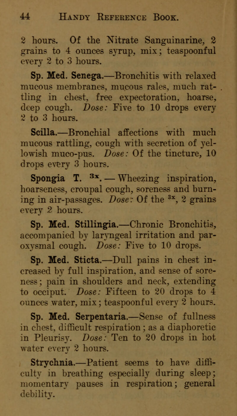 2 hours. Of the Xitrate Sanguinarine^ 2 grains to 4 ounces syrup^ mix; teaspoonful every 2 to 3 hours. Sp. Med. Senega.—Bronchitis with relaxed mucous membranes, mucous rales, much rat- tling in chest;, free expectoration, hoarse, deep cough. Dose: Five to 10 drops every 2 to 3 hours. Scilla.—Bronchial affections with much mucous rattling, cough with secretion of yel- lowish muco-pus. Dose: Of the tincture, 10 drops ey^Tj 3 hours. Spongfia T. ^^. — Wheezing inspiration, hoarseness, croupal cough, soreness and burn- ing in air-passages. Dose: Of the ^^, 2 grains every 2 hours. Sp. Med. Stillingfia.—Chronic Bronchitis, accompanied by lanngeal irritation and par- oxysmal cough. Dose: Five to 10 drops. Sp. Med. Sticta.—Dull pains in chest in- creased by full inspiration, and sense of sore- ness; pain in shoulders and neck, extending to occiput. Dose: Fifteen to 20 drops to 4 ounces water, mix; teaspoonful every 2 hours. Sp. Med. Serpentaria.—Sense of fullness in chest, difficult respiration; as a diaphoretic in Pleurisy. Dose: Ten to 20 drops in hot water every 2 hours. Strychnia.—Patient seems to have diffi- culty in breathing especially during sleep; momentary pauses in respiration; general debility.