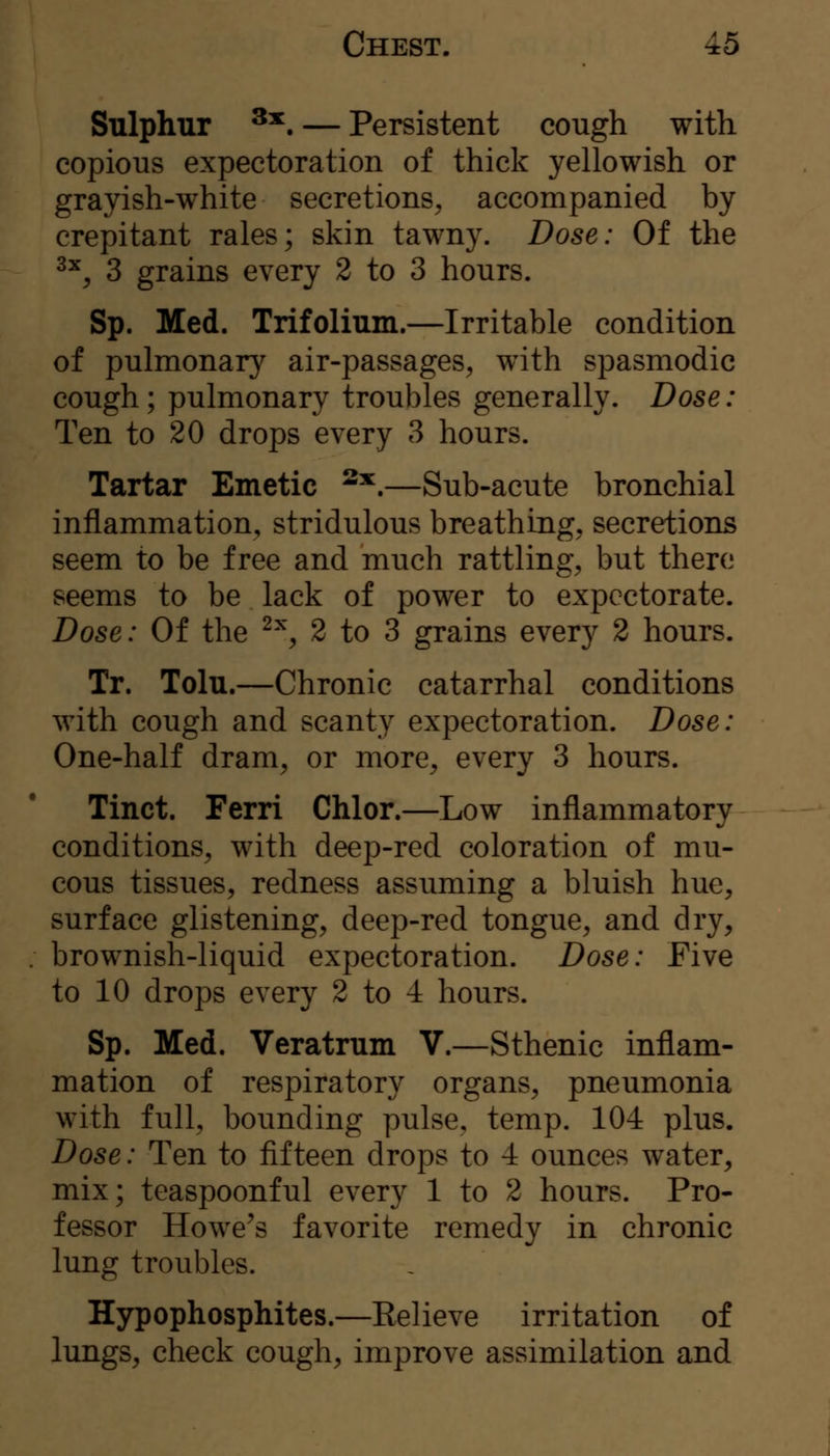 Sulphur ^*. — Persistent cough with copious expectoration of thick yellowish or grayish-white secretions, accompanied by crepitant rales; skin tawny. Dose: Of the ^^, 3 grains every 2 to 3 hours. Sp. Med. Trifolium.—Irritable condition of pulmonary air-passages, with spasmodic cough; pulmonary troubles generally. Dose: Ten to 20 drops every 3 hours. Tartar Emetic ^^.—Sub-acute bronchial inflammation, stridulous breathing, secretions seem to be free and much rattling, but there seems to be lack of power to expectorate. Dose: Of the '^^^ 2 to 3 grains every 2 hours. Tr. Tolu.—Chronic catarrhal conditions with cough and scanty expectoration. Dose: One-half dram, or more, every 3 hours. Tinct. Ferri Chlor.—Low inflammatory conditions, with deep-red coloration of mu- cous tissues, redness assuming a bluish hue, surface glistening, deep-red tongue, and dry, brownish-liquid expectoration. Dose: Five to 10 drops every 2 to 4 hours. Sp. Med. Veratrum V.—Sthenic inflam- mation of respiratory organs, pneumonia with full, bounding pulse, temp. 104 plus. Dose: Ten to fifteen drops to 4 ounces water, mix; teaspoonful every 1 to 2 hours. Pro- fessor Howe^s favorite remedy in chronic lung troubles. Hypophosphites.—Kelieve irritation of lungs, check cough, improve assimilation and