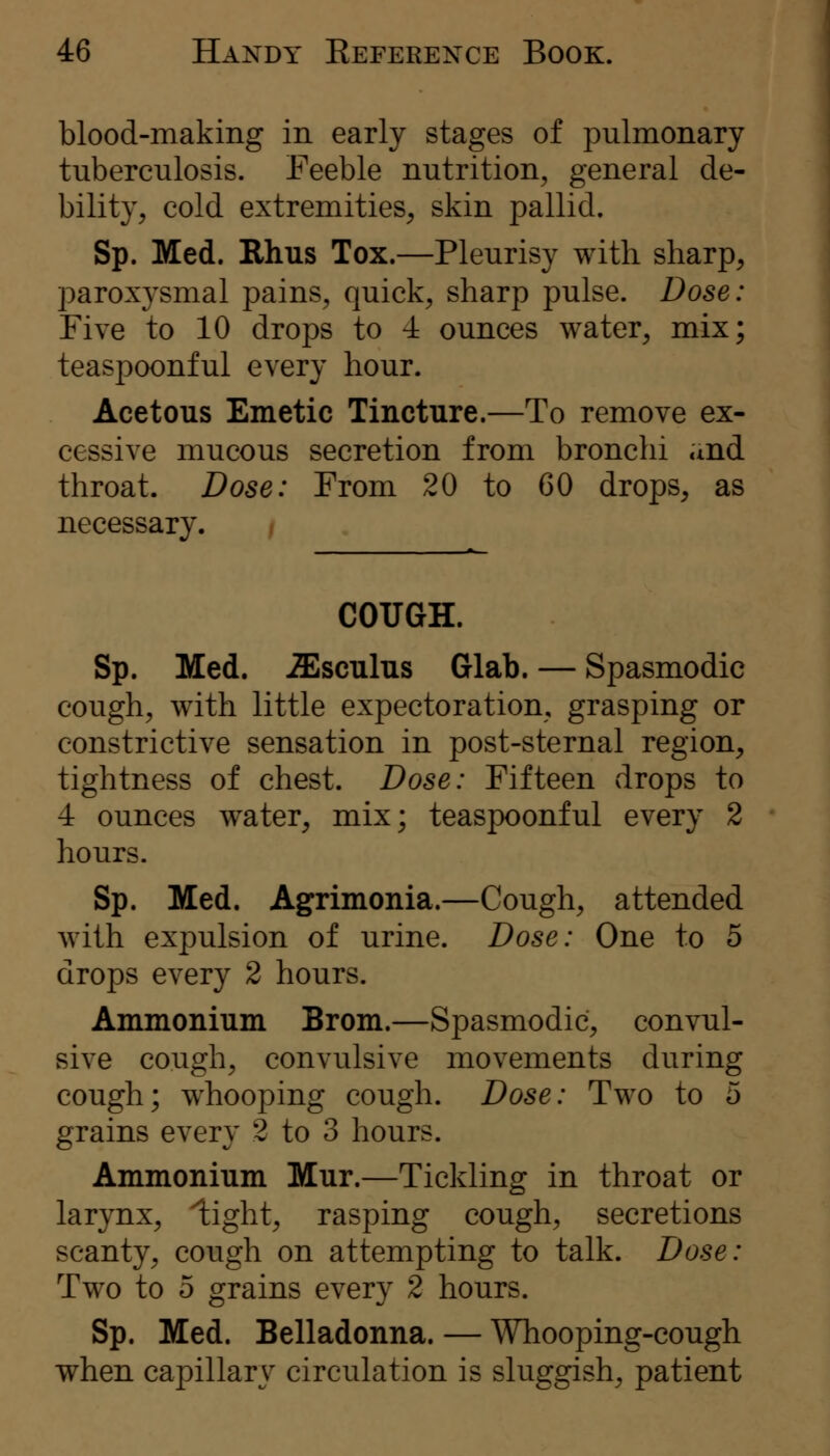 blood-making in early stages of pulmonary tuberculosis. Feeble nutrition, general de- bility, cold extremities, skin pallid. Sp. Med. Rhus Tox.—Pleurisy with sharp, paroxysmal pains, quick, sharp pulse. Dose: Five to 10 drops to 4 ounces water, mix; teaspoonful every hour. Acetous Emetic Tincture.—To remove ex- cessive mucous secretion from bronchi and throat. Dose: From 20 to 60 drops, as necessary. COUGH. Sp. Med. -ZEsculus Glab. — Spasmodic cough, with little expectoration, grasping or constrictive sensation in post-sternal region, tightness of chest. Dose: Fifteen drops to 4 ounces water, mix; teaspoonful every 2 hours. Sp. Med. Agrimonia.—Cough, attended with expulsion of urine. Dose: One to 5 drops every 2 hours. Ammonium Brom.—Spasmodic, convul- sive cough, convulsive movements during cough; whooping cough. Dose: Two to 5 grains every 2 to 3 hours. Ammonium Mur.—Tickling in throat or larynx, light, rasping cough, secretions scanty, cough on attempting to talk. Dose: Two to 5 grains every 2 hours. Sp. Med. Belladonna. — Whooping-cough when capillary circulation is sluggish, patient