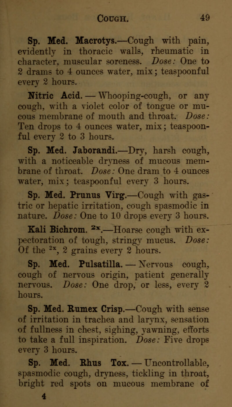 Sp. Med. Macrotys.—Cough \nth pain, evident!}' in thoracic walls, rheumatic in character, muscular soreness. Dose: One to 2 drams to 4 ounces water, mix; teaspoonful every 2 hours. Nitric Acid. — \Miooping-cough, or any cough, with a violet color of tongue or mu- cous membrane of mouth and throat. Dose: Ten drops to 4 ounces water, mix; teaspoon- ful every 2 to 3 hours. Sp. Med. Jaborandi.—Dry, harsh cough, with a noticeable dr^Tiess of mucous mem- brane of throat. Dose: One dram to 4 ounces water, mix; teaspoonful every 3 hours. Sp. Med. Pmnus Virg.—Cough with gas- tric or hepatic irritation, cough spasmodic in nature. Dose: One to 10 drops every 3 hours. Kali Bichrom. ^^.—Hoarse cough vrith ex- pectoration of tough, stringy mucus. Dose: Of the -^, 2 grains every 2 hours. Sp. Med. Pulsatilla. — Xervous cough, cough of nervous origin, patient generally nervous. Dose: One drop, or less, every 2 hours. Sp. Med. Rumex Crisp.—Cough with sense of irritation in trachea and larynx, sensation of fullness in chest, sighing, ya^vning, efforts to take a full inspiration. Dose: Five drops every 3 hours. Sp. Med. Rhus Tox. — Uncontrollable, spasmodic cough, dr^'ness, tickling in throat, bright red spots on mucous membrane of 4