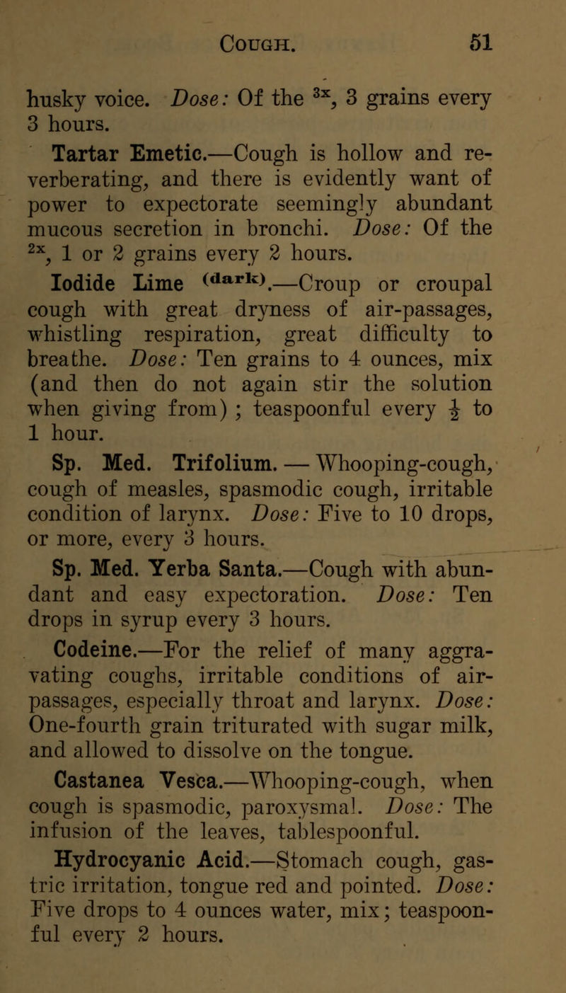 husky voice. Dose: Of the ^^ 3 grains every 3 hours. Tartar Emetic.—Cough is hollow and re- verberating^ and there is evidently want of power to expectorate seemingly abundant mucous secretion in bronchi. Dose: Of the ^^, 1 or 2 grains every 2 hours. Iodide Lime (^ario,—Croup or croupal cough with great dryness of air-passages, whistling respiration, great difficulty to breathe. Dose: Ten grains to 4 ounces, mix (and then do not again stir the solution when giving from) ; teaspoonful every ^ to 1 hour. Sp. Med. Trifolium. — Whooping-cough, cough of measles, spasmodic cough, irritable condition of larynx. Dose: Five to 10 drops, or more, every 3 hours. Sp. Med. Yerba Santa.—Cough with abun- dant and easy expectoration. Dose: Ten drops in syrup every 3 hours. Codeine.—For the relief of many aggra- vating coughs, irritable conditions of air- passages, especially throat and larynx. Dose: One-fourth grain triturated with sugar milk, and allowed to dissolve on the tongue. Castanea Vesica.—Whooping-cough, when cough is spasmodic, paroxysmal. Dose: The infusion of the leaves, tablespoonful. Hydrocyanic Acid.—Stomach cough, gas- tric irritation, tongue red and pointed. Dose: Five drops to 4 ounces water, mix; teaspoon- ful every 2 hours.