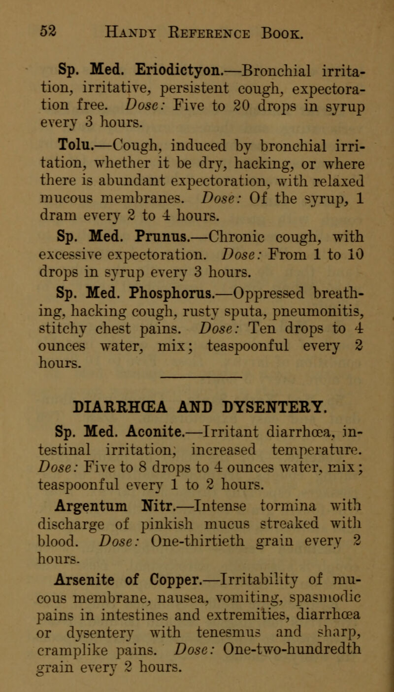 Sp. Med. Eriodictyon.—Bronchial irrita- tion, irritative, persistent cough, expectora- tion free. Dose: Five to 20 drops in syrup every 3 hours. Tolu.—Cough, induced by bronchial irri- tation, whether it be dry, hacking, or where there is abundant expectoration, with relaxed mucous membranes. Dose: Of the syrup, 1 dram every 2 to -i hours. Sp. Med. Pmnus.—Chronic cough, with excessive expectoration. Dose: From 1 to 10 drops in syrup every 3 hours. Sp. Med. Phosphorus.—Oppressed breath- ing, hacking cough, rusty sputa, pneumonitis, stitchy chest pains. Dose: Ten drops to 4 ounces water, mix; teaspoonful every 2 hours. DIAREHCEA AND DYSENTERY. Sp. Med. Aconite.—Irritant diarrhoea, in- testinal irritation, increased temperature. Dose: Five to 8 drops to -i ounces water, mix; teaspoonful every 1 to 2 hours. Argentum Nitr.—Intense tormina with discharge of pinkish mucus streaked witli blood. Dose: One-thirtieth grain every 2 hours. Arsenite of Copper.—Irritability of mu- cous membrane, nausea, vomiting, spasmodic pains in intestines and extremities, diarrhoea or dysentery with tenesmus and sharp, cramplike pains. Dose: One-two-hundredth grain every 2 hours.