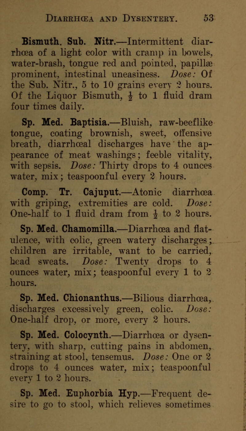 Bismuth. Sub. Nitr.—Intermittent diar- rhoea of a light color with cramp in Ijowels^ water-brash, tongue red and pointed, papillae prominent, intestinal uneasiness. Dose: Of the Sub. Nitr., 5 to 10 grains every 2 hours. Of the Liquor Bismuth, J to 1 fluid dram four times daily. Sp. Med. Baptisia.—Bluish, raw-beef like tongue, coating brownish, sweet, ott'ensive breath, diarrhoeal discharges have the ap- pearance of meat washings; feeble vitality, with sepsis. Dose: Thirty drops to 4 ounces water, mix; teaspoonful every 2 liours. Comp. Tr. Cajuput.—Atonic diarrhoea with griping, extremities are cold. Dose: One-half to 1 fluid dram from ^ to 2 hours. Sp. Med. Chamomilla.—Diarrhoea and flat- ulence, with colic, green watery discharges; children are irritable, want to be carried, head sweats. Dose: Twenty drops to 4 ounces water, mix; teaspoonful every 1 to 2 hours. Sp. Med. CMonanthus.—Bilious diarrhoea, discharges excessively green, colic. Dose: One-half drop, or more, every 2 hours. Sp. Med. Colocynth.—Diarrhoea or dysen- tery, with sharp, cutting pains in abdomen, straining at stool, tensemus. Dose: One or 2 drops to 4 ounces water, mix; teaspoonful every 1 to 2 hours. Sp. Med. Euphorbia Hyp.—Frequent de- sire to ^0 to stool, which relieves sometimes