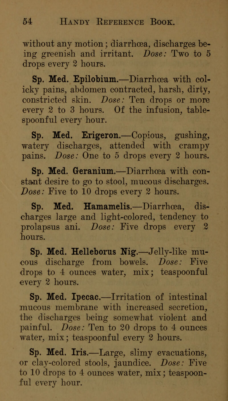 without any motion; diarrhoea, discharges be- ing greenish and irritant. Dose: Two to 5 drops every 2 hours. Sp. Med. Epilobium.—Diarrhoea with col- icky pains, abdomen contracted, harsh, dirty, constricted skin. Dose: Ten drops or more every 2 to 3 hours. Of the infusion, table- spoonful every hour. Sp. Med. Erigeron.—Copious, gushing, watery discharges, attended with crampy pains. Dose: One to 5 drops every 2 hours. Sp. Med. Geranium.—Diarrhoea with con- sta.nt desire to go to stool, mucous discharges. Dose: Five to 10 drops every 2 hours. Sp. Med. Hamamelis.—Diarrhoea, dis- charges large and light-colored, tendency to prolapsus ani. Dose: Five drops every 2 hours. Sp. Med. Helleborus Nig.—Jelly-like mu- cous discharge from bowels. Dose: Five drops to 4 ounces water, mix; teaspoonful every 2 hours. Sp. Med. Ipecac.—Irritation of intestinal mucous membrane with increased secretion, the discharges being somewhat violent and painful. Dose: Ten to 20 drops to 4 ounces water, mix; teaspoonful every 2 hours. Sp. Med. Iris.—Large, slimy evacuations, or clay-colored stools, jaundice. Dose: Five to 10 drops to 4 ounces water, mix; teaspoon- ful every hour.