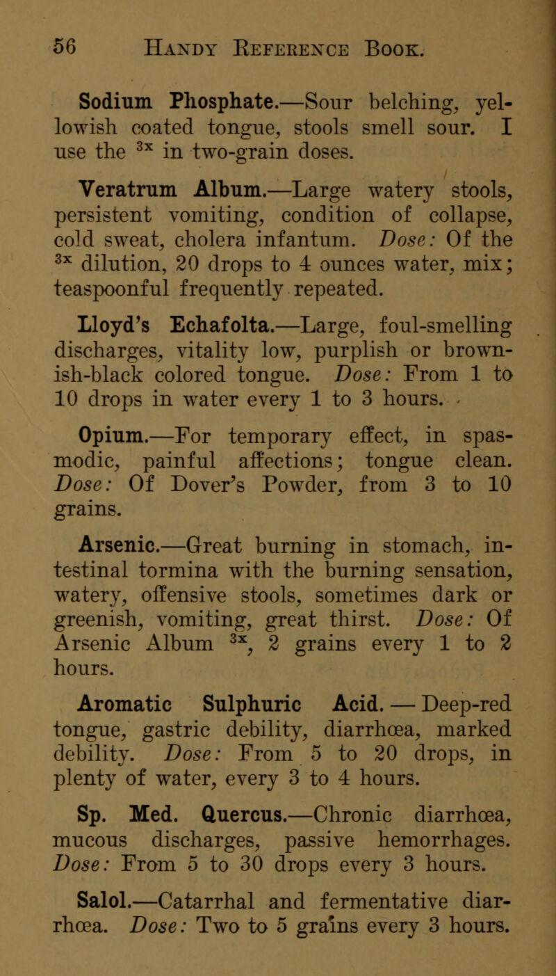 Sodium Phosphate.—Sour belching, yel- lowish coated tongue, stools smell sour. I use the ^^ in two-grain doses. Veratmm Album.—Large watery stools, persistent vomiting, condition of collapse, cold sweat, cholera infantum. Dose: Of the ^^ dilution, 20 drops to 4 ounces water, mix; teaspoonful frequently repeated. Lloyd's Echafolta.—Large, foul-smelling discharges, vitality low, purplish or brown- ish-black colored tongue. Dose: From 1 to 10 drops in water every 1 to 3 hours. Opium.—For temporary effect, in spas- modic, painful affections; tongue clean. Dose: Of Dover^s Powder, from 3 to 10 grains. Arsenic.—Great burning in stomach, in- testinal tormina with the burning sensation, watery, offensive stools, sometimes dark or greenish, vomiting, great thirst. Dose: Of Arsenic Album ^^, 2 grains every 1 to 2 hours. Aromatic Sulphuric Acid. — Deep-red tongue, gastric debility, diarrhoea, marked debility. Dose: From 5 to 20 drops, in plenty of water, every 3 to 4 hours. Sp. Med. Cluercus.—Chronic diarrhoea, mucous discharges, passive hemorrhages. Dose: From 5 to 30 drops every 3 hours. Salol.—Catarrhal and fermentative diar-