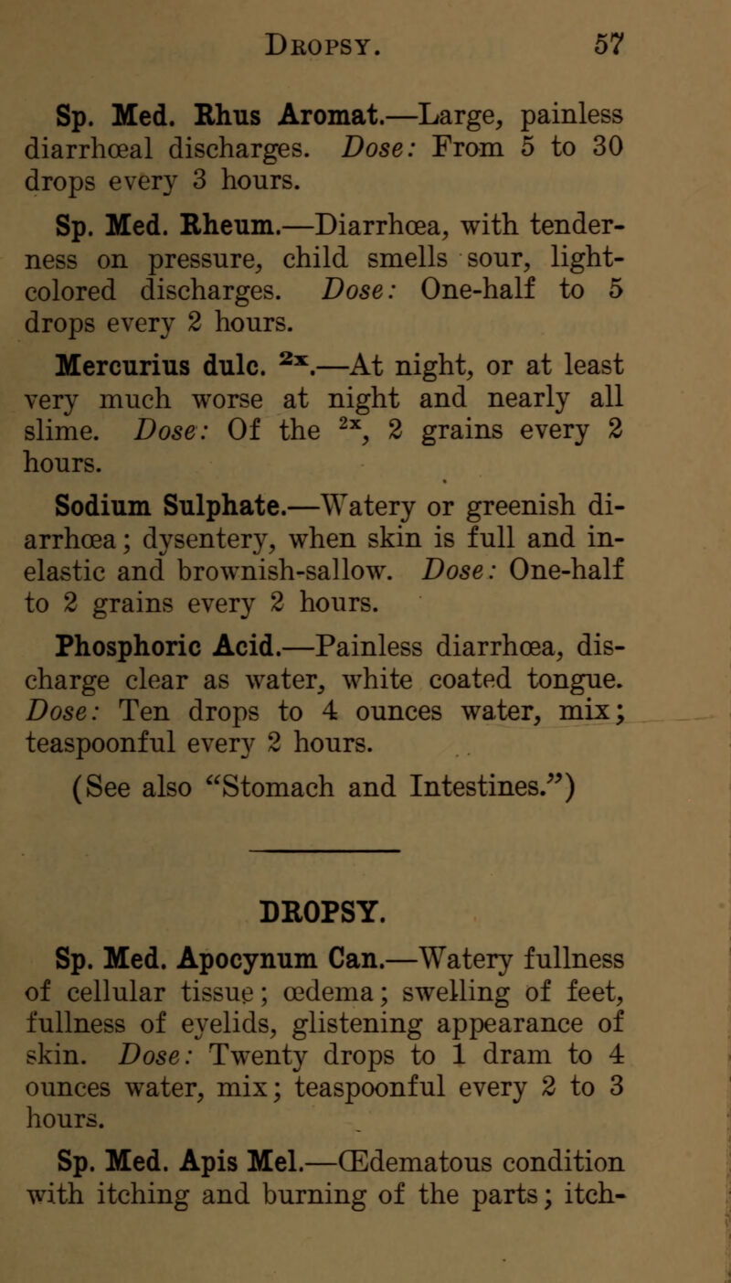 Sp. Med. Rhus Aromat.—Large, painless diarrhoeal discharges. Dose: From 5 to 30 drops every 3 hours. Sp. Med. Rheum.—Diarrhoea, with tender- ness on pressure, child smells sour, light- colored discharges. Dose: One-half to 5 drops every 2 hours. Mercurius dulc. ^^.—At night, or at least very much worse at night and nearly all slime. Dose: Of the ^^, 2 grains every 2 hours. Sodium Sulphate.—Watery or greenish di- arrhoea ; dysentery, when skin is full and in- elastic and brownish-sallow. Dose: One-half to 2 grains every 2 hours. Phosphoric Acid.—Painless diarrhoea, dis- charge clear as water, white coated tongue. Dose: Ten drops to 4 ounces water, mix; teaspoonful every 2 hours. (See also Stomach and Intestines/^) DROPSY. Sp. Med. Apocynum Can.—Watery fullness of cellular tissue; oedema; swelling of feet, fullness of eyelids, glistening appearance of skin. Dose: Twenty drops to 1 dram to 4 ounces water, mix; teaspoonful every 2 to 3 hours. Sp. Med. Apis Mel.—(Edematous condition with itching and burning of the parts; itch-