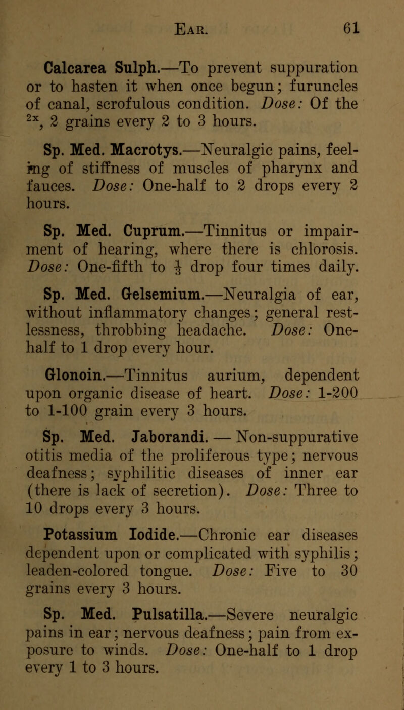 Calcarea Sulph.—To prevent suppuration or to hasten it when once begun; furuncles of canal^ scrofulous condition. Dose: Of the ^^, 2 grains every 2 to 3 hours. Sp. Med. Macrotys.—Neuralgic pains, feel- mg of stiffness of muscles of pharynx and fauces. Dose: One-half to 2 drops every 2 hours. Sp. Med. Cuprum.—Tinnitus or impair- ment of hearing, where there is chlorosis. Dose: One-fifth to ^ drop four times daily. Sp. Med. Gelsemium.—Neuralgia of ear, without inflammatory changes; general rest- lessness, throbbing headache. Dose: One- half to 1 drop every hour. Glonoin.—Tinnitus aurium, dependent upon organic disease of heart. Dose: 1-200 to 1-100 grain every 3 hours. Sp. Med. Jaborandi. — Non-suppurative otitis media of the proliferous type; nervous deafness; syphilitic diseases of inner ear (there is lack of secretion). Dose: Three to 10 drops every 3 hours. Potassium Iodide.—Chronic ear diseases dependent upon or complicated with syphilis; leaden-colored tongue. Dose: Five to 30 grains every 3 hours. Sp. Med. Pulsatilla.—Severe neuralgic pains in ear; nervous deafness; pain from ex- posure to winds. Dose: One-half to 1 drop every 1 to 3 hours.