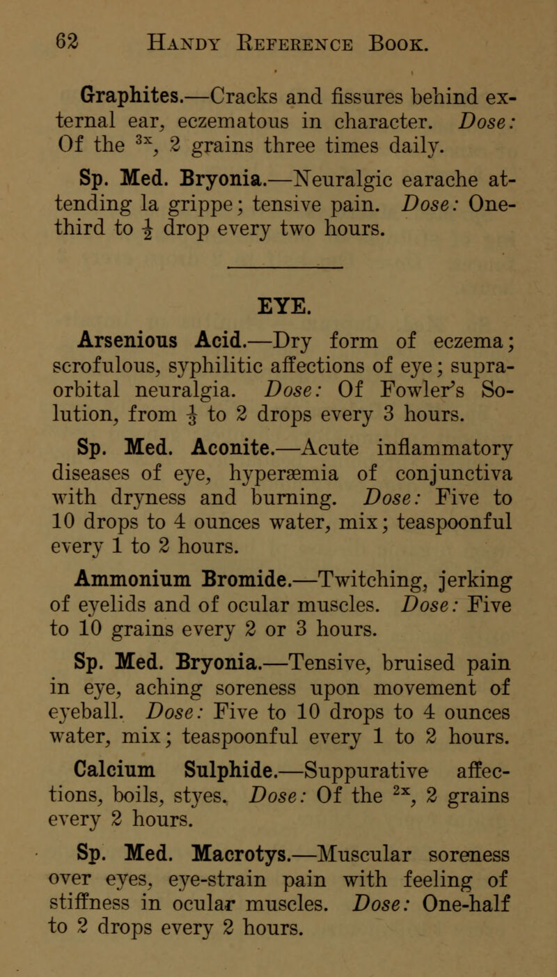 Graphites.—Cracks and fissures behind ex- ternal ear, eczematous in character. Dose: Of the ^^, 2 grains three times daily. Sp. Med. Bryonia.—Neuralgic earache at- tending la grippe; tensive pain. Dose: One- third to ^ drop every two hours. EYE. Arsenious Acid.—Dry form of eczema; scrofulous, syphilitic affections of eye; supra- orbital neuralgia. Dose: Of Fowler^s So- lution, from ;J to 2 drops every 3 hours. Sp. Med. Aconite.—Acute inflammatory diseases of eye, hypersemia of conjunctiva with dryness and burning. Dose: Five to 10 drops to 4 ounces water, mix; teaspoonful every 1 to 2 hours. Ammonium Bromide.—Twitching, jerking of eyelids and of ocular muscles. Dose: Five to 10 grains every 2 or 3 hours. Sp. Med. Bryonia.—Tensive, bruised pain in eye, aching soreness upon movement of eyeball. Dose: Five to 10 drops to 4 ounces water, mix; teaspoonful every 1 to 2 hours. Calcium Sulphide.—Suppurative affec- tions, boils, styes. Dose: Of the ^'^, 2 grains every 2 hours. Sp. Med. Macrotys.—Muscular soreness over eyes, eye-strain pain with feeling of stiffness in ocular muscles. Dose: One-half