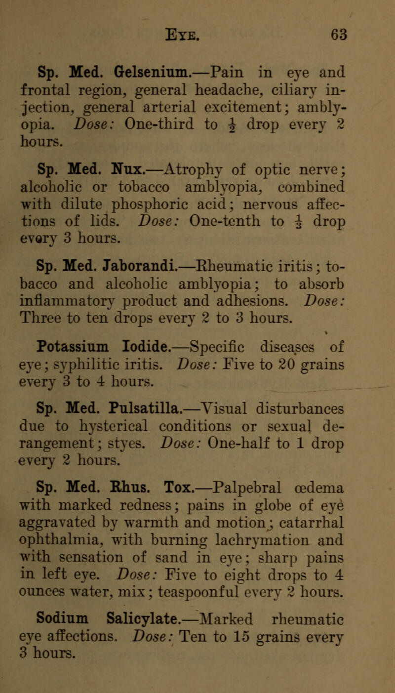 Sp. Med. Gelsenium.—Pain in eye and frontal region, general headache, ciliary in- jection, general arterial excitement; ambly- opia. Dose: One-third to ^ drop every 2 hours. Sp. Med. Nux.—Atrophy of optic nerve; alcoholic or tobacco amblyopia, combined with dilute phosphoric acid; nervous affec- tions of lids. Dose: One-tenth to ^ drop every 3 hours. Sp. Med. Jaborandi.—Eheumatic iritis; to- bacco and alcoholic amblyopia; to absorb inflammatory product and adhesions. Dose: Three to ten drops every 2 to 3 hours. Potassium Iodide.—Specific diseases of eye; S3^philitic iritis. Dose: Five to 20 grains every 3 to 4 hours. Sp. Med. Pulsatilla.—Visual disturbances due to hysterical conditions or sexual de- rangement ; styes. Dose: One-half to 1 drop every 2 hours. Sp. Med. Rhus. Tox.—Palpebral oedema with marked redness; pains in globe of eye aggravated by w^armth and motion; catarrhal ophthalmia, with burning lachrymation and with sensation of sand in e}^; sharp pains in left eye. Dose: Five to eight drops to 4 ounces water, mix; teaspoonful every 2 hours. Sodium Salicylate.—Marked rheumatic eye affections. Dose: Ten to 15 grains every 3 hours.