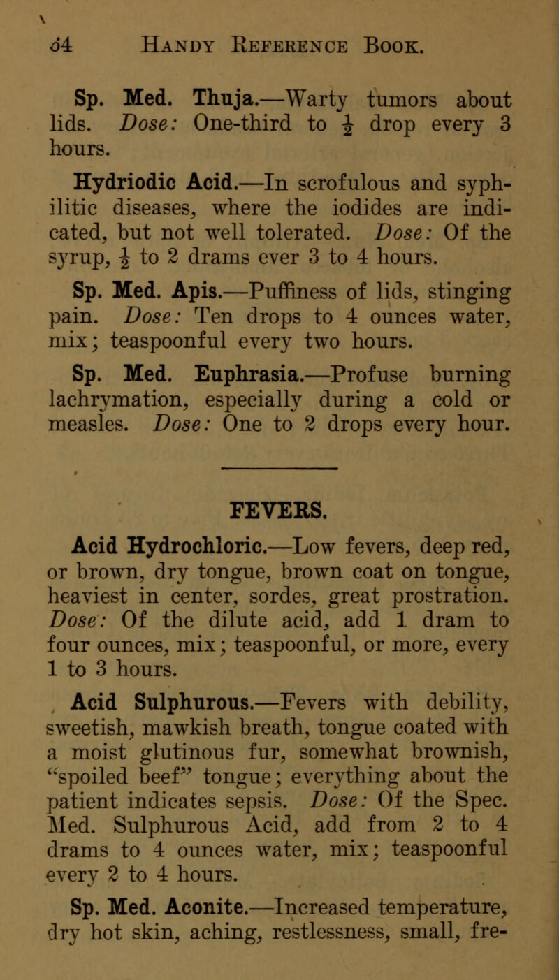 Sp. Med. Thuja.—Warty tumors about lids. Dose: One-third to ^ drop every 3 hours. Hydriodic Acid.—In scrofulous and syph- ilitic diseases^ where the iodides are indi- cated, but not well tolerated. Dose: Of the syrup, ^ to 2 drams ever 3 to 4 hours. Sp. Med. Apis.—Puffiness of lids, stinging pain. Dose: Ten drops to 4 ounces water, mix; teaspoonful every two hours. Sp. Med. Euphrasia.—Profuse burning lachrymation, especially during a cold or measles. Dose: One to 2 drops every hour. FEVERS. Acid Hydrochloric.—Low fevers, deep red, or brown, dry tongue, brown coat on tongue, heaviest in center, sordes, great prostration. Dose: Of the dilute acid^ add 1 dram to four ounces, mix; teaspoonful, or more, every 1 to 3 hours. Acid Sulphurous.—Pevers with debility, sweetish, mawkish breath, tongue coated with a moist glutinous fur, somewhat brownish, ^•spoiled beef'^ tongue; everything about the patient indicates sepsis. Dose: Of the Spec. Med. Sulphurous Acid, add from 2 to 4 drams to 4 ounces water, mix; teaspoonful every 2 to 4 hours. Sp. Med. Aconite.—Increased temperature, dry hot skin, aching, restlessness, small, fre-