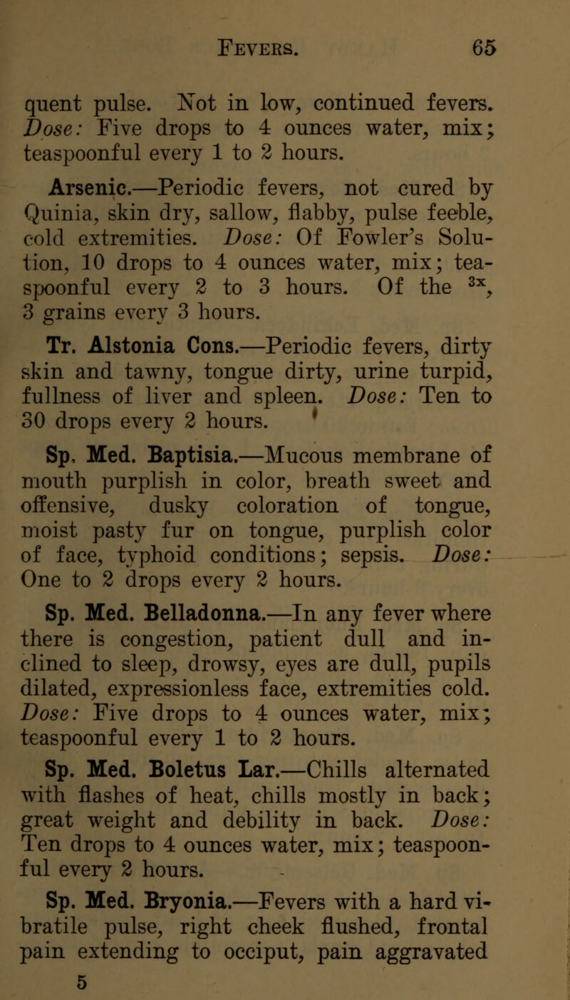 quent pulse. N'ot in low^ continued fevers. Dose: Five drops to 4 ounces water^ mix; teaspoonful every 1 to 2 hours. Arsenic.—Periodic fevers, not cured by Quinia, skin dry, sallow, flabby, pulse feeble, cold extremities. Dose: Of Fowler's Solu- tion, 10 drops to 4 ounces water, mix; tea- spoonful every 2 to 3 hours. Of the ^% 3 grains every 3 hours. Tr. Alstonia Cons.—Periodic fevers, dirty skin and tawny, tongue dirty, urine turpid, fullness of liver and spleen. Dose: Ten to 30 drops every 2 hours. * Sp, Med. Baptisia.—Mucous membrane of mouth purplish in color, breath sweet and offensive, dusky coloration of tongue, moist pasty fur on tongue, purplish color of face, typhoid conditions; sepsis. Dose: One to 2 drops every 2 hours. Sp. Med. Belladonna.—In any fever where there is congestion, patient dull and in- clined to sleep, drowsy, eyes are dull, pupils dilated, expressionless face, extremities cold. Dose: Five drops to 4 ounces water, mix; teaspoonful every 1 to 2 hours. Sp. Med. Boletus Lar.—Chills alternated with flashes of heat, chills mostly in back; great weight and debility in back. Dose: Ten drops to 4 ounces water, mix; teaspoon- ful every 2 hours. Sp. Med. Bryonia.—Fevers with a hard vi- bratile pulse, right cheek flushed, frontal pain extending to occiput, pain aggravated 5