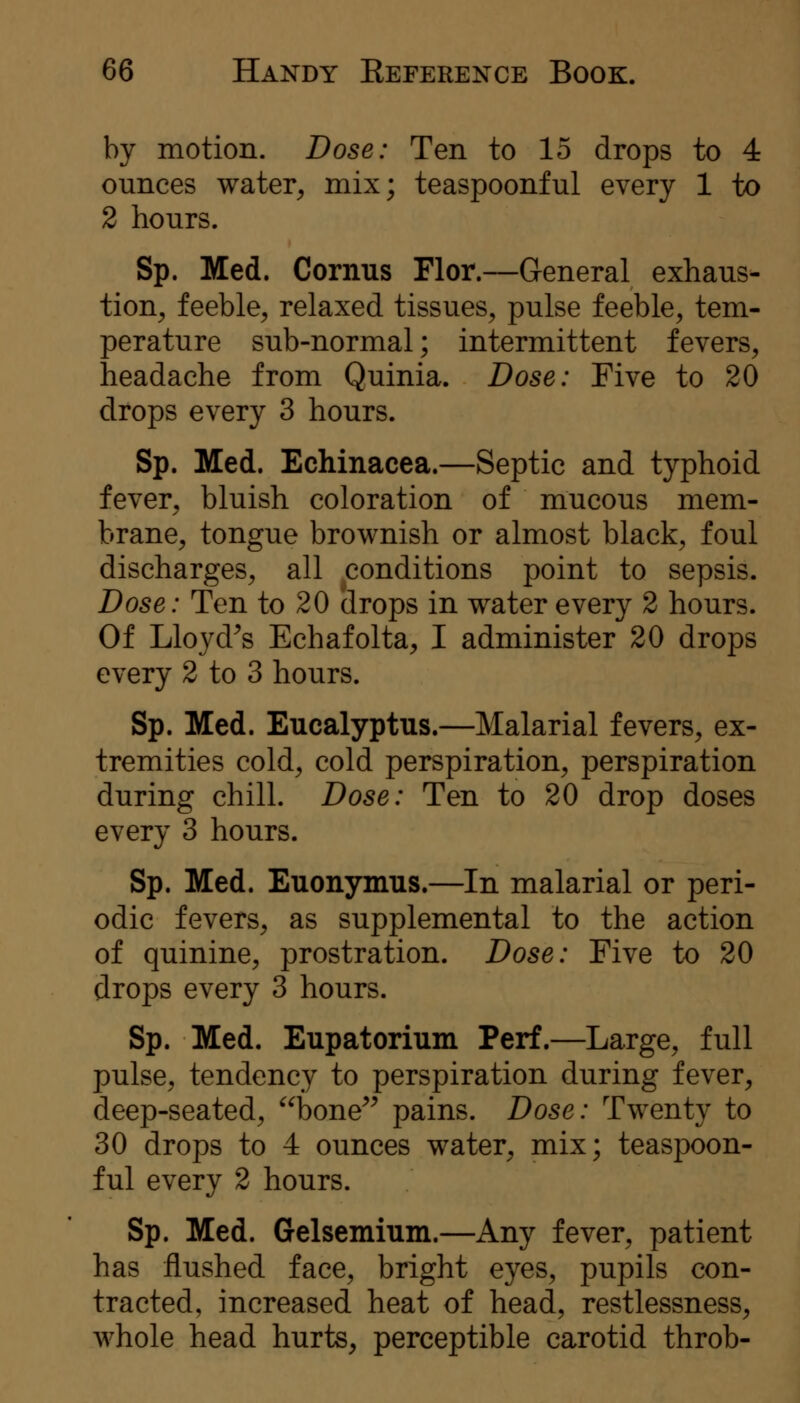 by motion. Dose: Ten to 15 drops to 4 ounces water^ mix; teaspoonful every 1 to 2 hours. Sp. Med. Cornus Flor.—General exhaus- tion^ feeble^ relaxed tissues, pulse feeble, tem- perature sub-normal; intermittent fevers, headache from Quinia. Dose: Five to 20 drops every 3 hours. Sp. Med. Echinacea.—Septic and typhoid fever, bluish coloration of mucous mem- brane, tongue brownish or almost black, foul discharges, all conditions point to sepsis. Dose: Ten to 20 drops in water every 2 hours. Of Lloyd^s Echafolta, I administer 20 drops every 2 to 3 hours. Sp. Med. Eucalyptus.—Malarial fevers, ex- tremities cold, cold perspiration, perspiration during chill. Dose: Ten to 20 drop doses every 3 hours. Sp. Med. Euonymus.—In malarial or peri- odic fevers, as supplemental to the action of quinine, prostration. Dose: Five to 20 drops every 3 hours. Sp. Med. Eupatorium Perf.—Large, full pulse, tendency to perspiration during fever, deep-seated, bone^^ pains. Dose: Twenty to 30 drops to 4 ounces water, mix; teaspoon- ful every 2 hours. Sp. Med. Gelsemium.—Any fever, patient has flushed face, bright eyes, pupils con- tracted, increased heat of head, restlessness, whole head hurts, perceptible carotid throb-