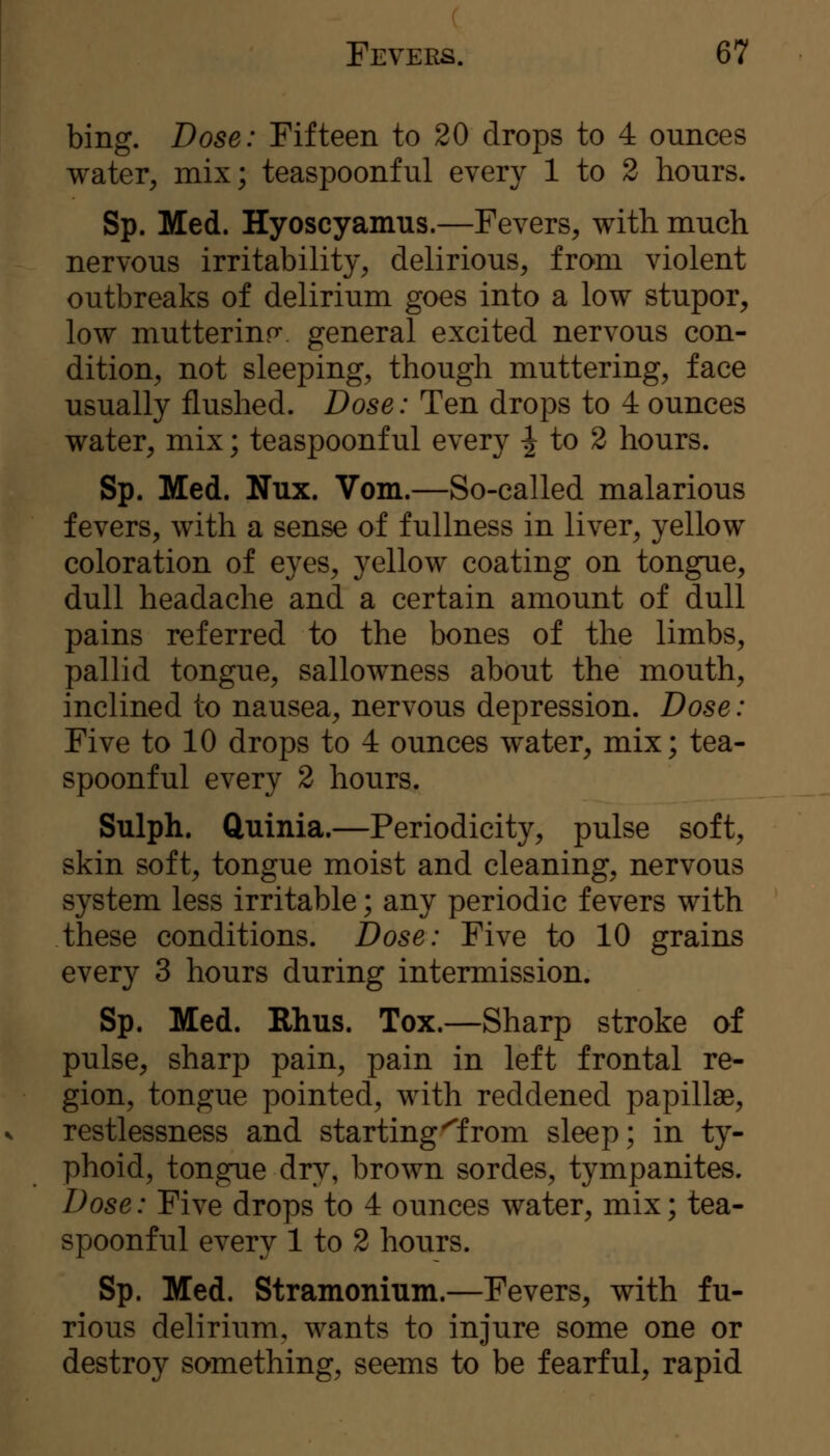 bing. Dose: Fifteen to 20 drops to 4 ounces water, mix; teaspoonful every 1 to 2 hours. Sp. Med. Hyoscyamus.—Fevers, with much nervous irritability, delirious, from violent outbreaks of delirium goes into a low stupor, low muttering, general excited nervous con- dition, not sleeping, though muttering, face usually flushed. Dose: Ten drops to 4 ounces water, mix; teaspoonful every ^ to 2 hours. Sp. Med. Nux. Vom.—So-called malarious fevers, with a sense of fullness in liver, yellow coloration of eyes, yellow coating on tongue, dull headache and a certain amount of dull pains referred to the bones of the limbs, pallid tongue, sallowness about the mouth, inclined to nausea, nervous depression. Dose: Five to 10 drops to 4 ounces water, mix; tea- spoonful every 2 hours. Sulph. ftuinia.—Periodicity, pulse soft, skin soft, tongue moist and cleaning, nervous system less irritable; any periodic fevers with these conditions. Dose: Five to 10 grains every 3 hours during intermission. Sp. Med. Rhus. Tox.—Sharp stroke of pulse, sharp pain, pain in left frontal re- gion, tongue pointed, with reddened papillae, restlessness and starting^from sleep; in ty- phoid, tongue dry, brown sordes, tympanites. Dose: Five drops to 4 ounces water, mix; tea- spoonful every 1 to 2 hours. Sp. Med. Stramonium.—Fevers, with fu- rious delirium, wants to injure some one or destroy something, seems to be fearful, rapid