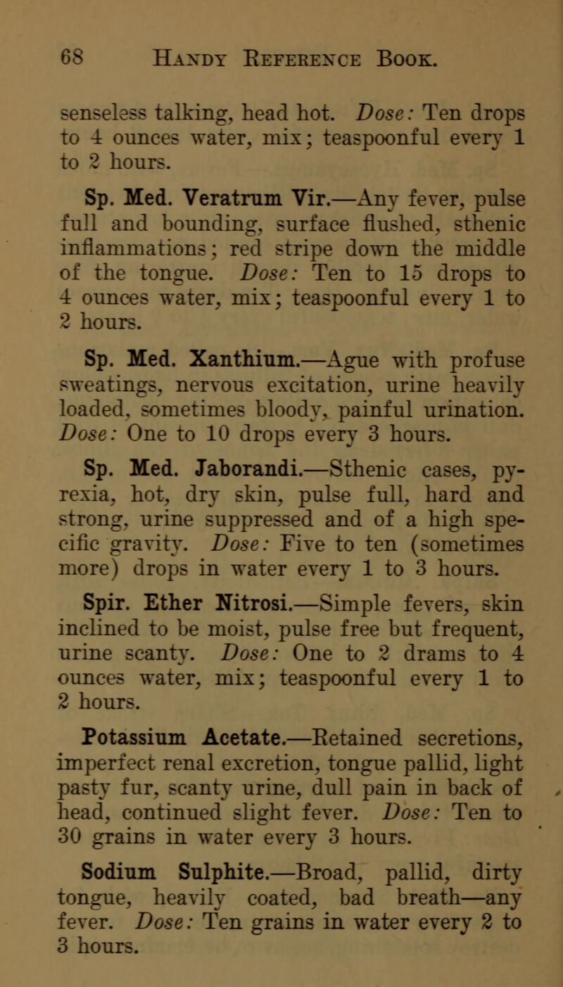senseless talking, head hot. Dose: Ten drops to 4 ounces water, mix; teaspoonful even' 1 to 2 hours. Sp. Med. Veratrum Vir.—Any fever, pulse full and bounding, surface flushed, sthenic inflammations; red stripe down the middle of the tongue. Dose: Ten to 15 drops to -i ounces water, mix; teaspoonful every 1 to 2 hours. Sp. Med. Xanthium.—Ague with profuse sweatings, nervous excitation, urine heavily loaded, sometimes bloody, painful urination. Dose: One to 10 drops every 3 hours. Sp. Med. Jaborandi.—Sthenic cases, py- rexia, hot, dry skin, pulse full, hard and strong, urine suppressed and of a high spe- cific gravity. Dose: Five to ten (sometimes more) drops in water everj^ 1 to 3 hours. Spir. Ether Nitrosi.—Simple fevers, skin inclined to be moist, pulse free but frequent, urine scanty. Dose: One to 2 drams to 4 ounces water, mix; teaspoonful every 1 to 2 hours. Potassium Acetate.—Eetained secretions, imperfect renal excretion, tongue pallid, light pasty fur, scanty urine, dull pain in back of head, continued slight fever. Dose: Ten to 30 grains in water every 3 hours. Sodium Sulphite.—Broad, pallid, dirty tongue, heavily coated, bad breath—any fever. Dose: Ten grains in water every 2 to 3 hours.