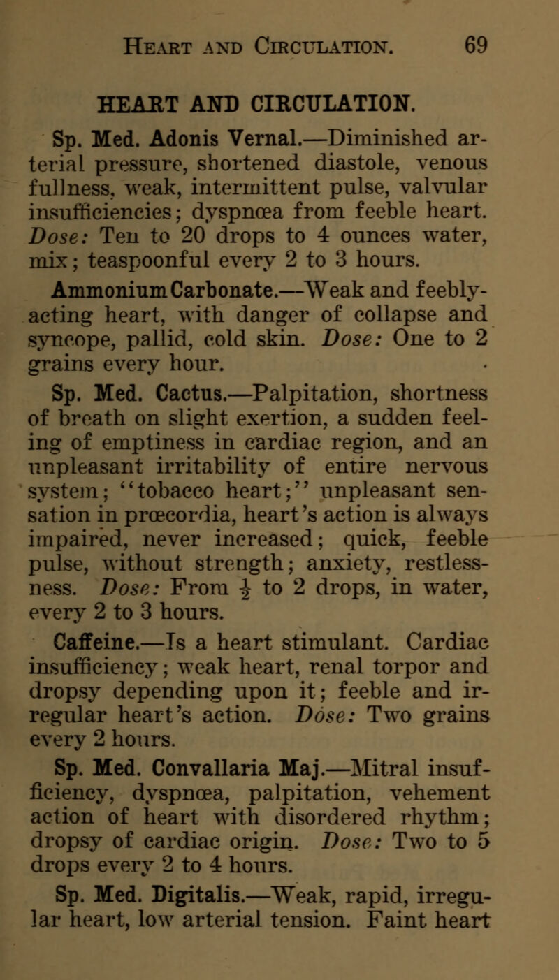 HEAET AND CIRCULATION. Sp. Med. Adonis Vernal.—Diminished ar- terial pressure, shortened diastole, venous fullness, weak, intermittent pulse, vahailar iuvsufficiencies; dyspnoea from feeble heart. Dose: Ten to 20 drops to 4 ounces water, mix; teaspoonful every 2 to 3 hours. Ammonium Carbonate.—Weak and feebly- acting heart, with danger of collapse and syncope, pallid, cold skin. Dose: One to 2 grains every hour. Sp. Med. Cactus.—Palpitation, shortness of breath on slight exertion, a sudden feel- ing of emptiness in cardiac region, and an unpleasant irritability of entire nervous system; **tobacco heart;'' unpleasant sen- sation in proecordia, heart's action is always impaired, never increased; quick, feeble pulse, without strength; anxiety, restless- ness. Dose: From ^ to 2 drops, in water, every 2 to 3 hours. Caffeine.—Ts a heart stimulant. Cardiac insuf6ciency; weak heart, renal torpor and dropsy depending upon it; feeble and ir- regular heart's action. Dose: Two grains every 2 hours. Sp. Med. Convallaria Maj.—Mitral insuf- ficiency, dyspnoea, palpitation, vehement action of heart with disordered rhythm; dropsy of cardiac origin. Dose: Two to 5 drops every 2 to 4 hours. Sp. Med. Digitalis.—Weak, rapid, irregu- lar heart, low arterial tension. Faint heart