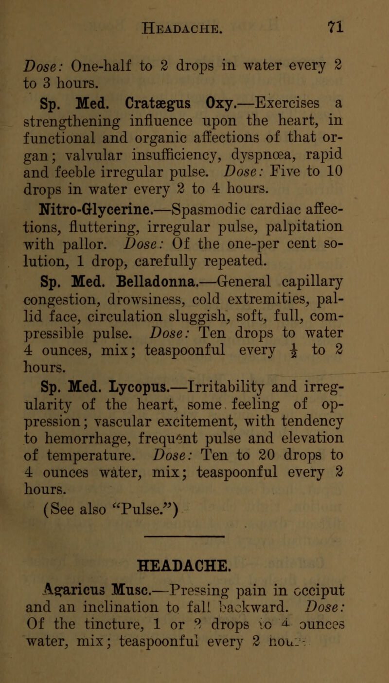 Dose: One-half to 2 drops in water every 2 to 3 hours. Sp. Med. Crataegus Oxy.—Exercises a strengthening influence upon the heart, in functional and organic affections of that or- gan; valvular insufficiency, dyspnoea, rapid and feeble irregular pulse. Dose: Five to 10 drops in water every 2 to 4 hours. Nitro-Glycerine.—Spasmodic cardiac affec- tions, fluttering, irregular pulse, palpitation with pallor. Dose: Of the one-per cent so- lution, 1 drop, carefully repeated. Sp. Med. Belladonna.—General capillary congestion, drowsiness, cold extremities, pal- lid face, circulation sluggish, soft, full, com- pressible pulse. Dose: Ten drops to water 4 ounces, mix; teaspoonful every ^ to 2 hours. Sp. Med. Lycopus.—Irritability and irreg- ularity of the heart, some feeling of op- pression ; vascular excitement, with tendency to hemorrhage, frequ'^nt pulse and elevation of temperature. Dose: Ten to 20 drops to 4 ounces water, mix; teaspoonful every 2 hours. (See also ^Tulse/^ HEADACHE. Ag^aricus Muse.—Pressing pain in occiput and an inclination to fall backward. Dose: Of the tincture, 1 or 2 drops \o ^ ounces water, mix; teaspoonful every 2 nou.-.