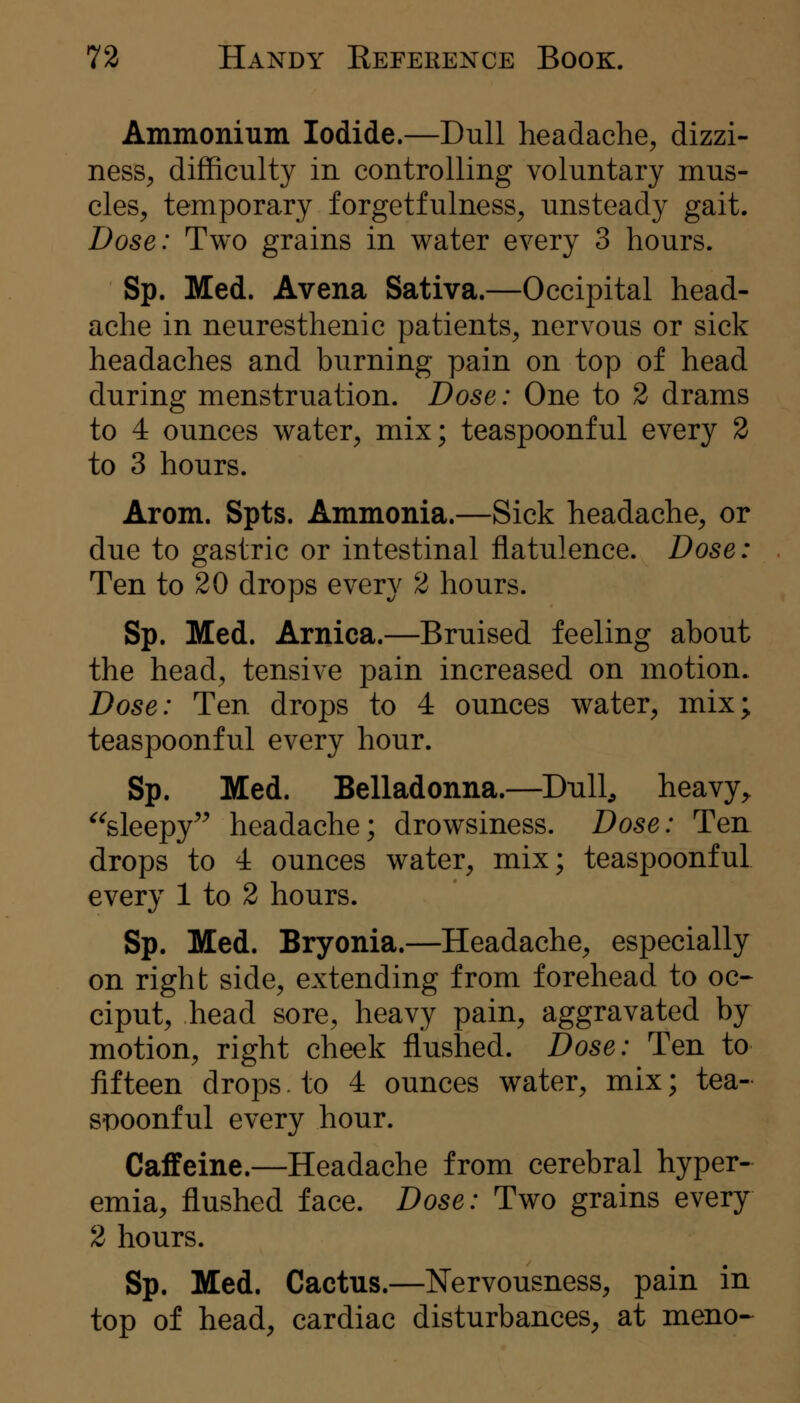 Ammonium Iodide.—Dull headache, dizzi- ness^ difficulty in controlling voluntary mus- cles, temporary forgetfulness, unsteady gait. Dose: Two grains in water every 3 hours. Sp. Med. Avena Sativa.—Occipital head- ache in neuresthenic patients, nervous or sick headaches and burning pain on top of head during menstruation. Dose: One to 2 drams to 4 ounces water, mix; teaspoonful every 2 to 3 hours. Arom. Spts. Ammonia.—Sick headache, or due to gastric or intestinal flatulence. Dose: Ten to 20 drops every 2 hours. Sp. Med. Arnica.—Bruised feeling about the head, tensive pain increased on motion. Dose: Ten drops to 4 ounces water, mix; teaspoonful every hour. Sp. Med. Belladonna.—Dull, heavy^ ^^sleepy^^ headache; drowsiness. Dose: Ten drops to 4 ounces water, mix; teaspoonful every 1 to 2 hours. Sp. Med. Bryonia.—Headache, especially on right side, extending from forehead to oc~ ciput, head sore, heavy pain, aggravated by motion, right cheek flushed. Dose: Ten to fifteen drops. to 4 ounces water, mix; tea- ST)oonful every hour. Caffeine.—Headache from cerebral hyper- emia, flushed face. Dose: Two grains every 2 hours. Sp. Med. Cactus.—Nervousness, pain in top of head, cardiac disturbances, at meno-