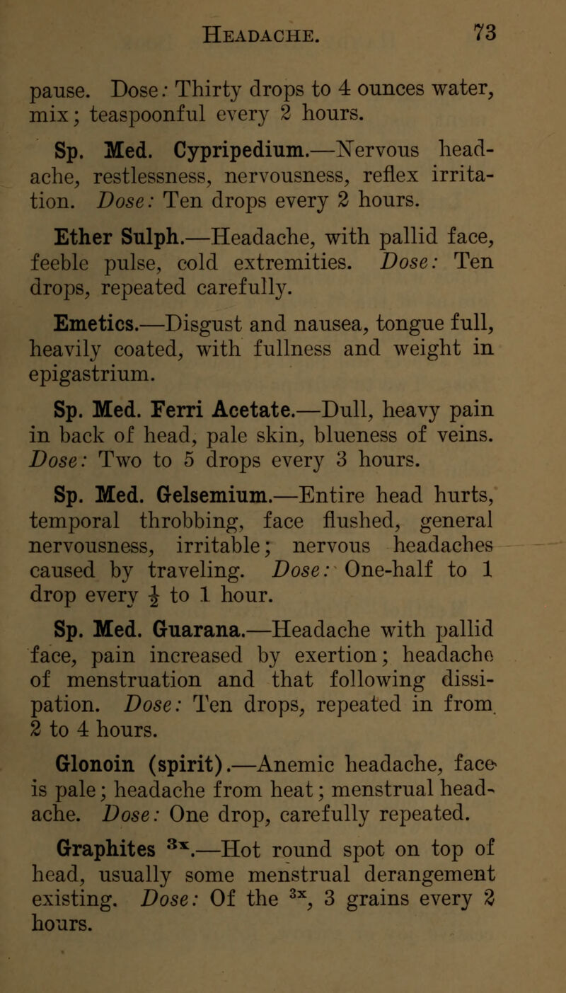 pause. Dose; Thirty drops to 4 ounces water, mix; teaspoonful every 2 hours. Sp. Med. Cypripedium.—Nervous head- ache, restlessness, nervousness, reflex irrita- tion. Dose: Ten drops every 2 hours. Ether Sulph.—Headache, with pallid face, feeble pulse, cold extremities. Dose: Ten drops, repeated carefully. Emetics.—Disgust and nausea, tongue full, heavily coated, with fullness and weight in epigastrium. Sp. Med. Ferri Acetate.—Dull, heavy pain in back of head, pale skin, blueness of veins. Dose: Two to 5 drops every 3 hours. Sp. Med. Gelsemium.—Entire head hurts, temporal throbbing, face flushed, general nervousness, irritable; nervous headaches caused by traveling. Dose: One-half to 1 drop every -^ to 1 hour. Sp. Med. Guarana.—Headache with pallid face, pain increased by exertion; headache of menstruation and that following dissi- pation. Dose: Ten drops, repeated in from. 2 to 4 hours. Glonoin (spirit).—Anemic headache, face^ is pale; headache from heat; menstrual head- ache. Dose: One drop, carefully repeated. Graphites ^^.—Hot round spot on top of head, usually some menstrual derangement existing. Dose: Of the ^^, 3 grains every 2 hours.