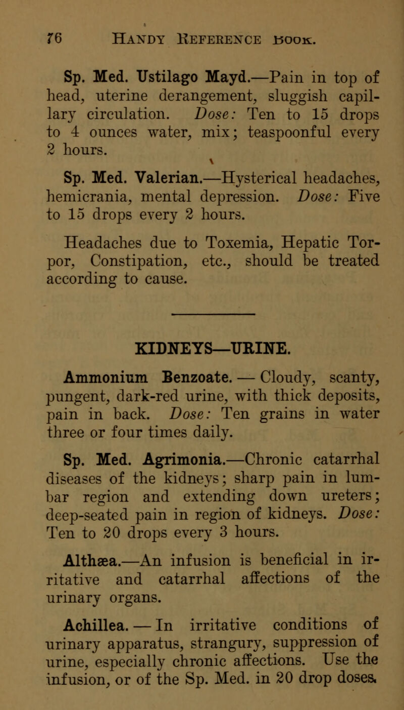 Sp. Med. Ustilago Mayd.—Pain in top of head^ uterine derangement, sluggish capil- lary circulation. Dose: Ten to 15 drops to -i ounces water, mix; teaspoonful every 2 hours. Sp. Med. Valerian.—Hysterical headaches, hemicrania, mental depression. Dose: Five to 15 drops every 2 hours. Headaches due to Toxemia, Hepatic Tor- por, Constipation, etc., should be treated according to cause. KIDNEYS—URINE. Ammonium Benzoate. — Cloudy, scanty, pungent, dark-red urine, with thick deposits, pain in back. Dose: Ten grains in water three or four times daily. Sp. Med. Agn^monia.—Chronic catarrhal diseases of the kidneys; sharp pain in lum- bar region and extending down ureters; deep-seated pain in region of kidneys. Dose: Ten to 20 drops every 3 hours. Althaea.—An infusion is beneficial in ir- ritative and catarrhal affections of the urinary organs. Achillea. — In irritative conditions of urinary apparatus, strangury, suppression of urine, especially chronic affections. Use the infusion, or of the Sp. Med. in 20 drop doses.