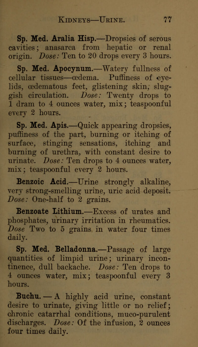 Sp. Med. Aralia Hisp.—Dropsies of serous cavities; anasarca from hepatic or renal origin. Dose: Ten to 20 drops every 3 hours. Sp. Med. Apocynum.—Watery fullness of cellular tissues—oedema. PufRness of eye- lids, oedematous feet, glistening skin, slug- gish circulation. Dose: Twenty drops to 1 dram to 4 ounces water, mix; teaspoonful every 2 hours. Sp. Med. Apis.—Quick appearing dropsies, puffiness of the part, burning or itching of surface, stinging sensations, itching and burning of urethra, with constant desire to urinate. Dose: Ten drops to 4 ounces water, mix; teaspoonful every 2 hours. Benzoic Acid.—Urine strongly alkaline, very strong-smelling urine, uric acid deposit. Dose: One-half to 2 grains. Benzoate Lithium.—Excess of urates and phosphates, urinary irritation in rheumatics. Dose Two to 5 grains in water four times daily. Sp. Med. Belladonna.—Passage of large quantities of limpid urine; urinary incon- tinence, dull backache. Dose: Ten drops to 4 ounces water, mix; teaspoonful every 3 hours. Buchu. — A highly acid urine, constant desire to urinate, giving little or no relief; chronic catarrhal conditions, muco-purulent discharges. Dose: Of the infusion, 2 ounces four times daily.