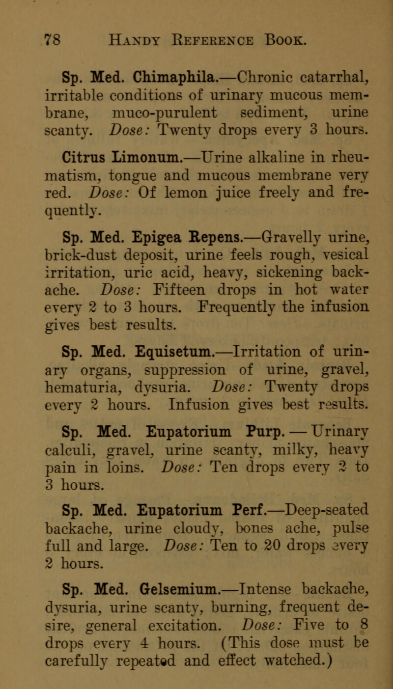 Sp. Med. Chimaphila.—Chronic catarrhal, irritable conditions of urinary mucous mem- brane, muco-purulent sediment, urine scanty. Dose: Twenty drops every 3 hours. Citrus Limonum.—Urine alkaline in rheu- matism, tongue and mucous membrane very red. Dose: Of lemon juice freely and fre- quently. Sp. Med. Epigea Repens.—Gravelly urine, brick-dust deposit, urine feels rough, vesical irritation, uric acid, heavy, sickening back- ache. Dose: Fifteen drops in hot water every 2 to 3 hours. Frequently the infusion gives best results. Sp. Med. Equisetum.—Irritation of urin- ary organs, suppression of urine, gravel, hematuria, dysuria. Dose: Twenty drops every 2 hours. Infusion gives best results. Sp. Med. Eupatorium Purp. — Urinary calculi, gravel, urine scanty, milky, heavy pain in loins. Dose: Ten drops every 2 to 3 hours. Sp. Med. Eupatorium Perf.—Deep-seated backache, urine cloudy, bones ache, pulse full and large. Dose: Ten to 20 drops every 2 hours. Sp. Med. Gelsemium.—Intense backache, dysuria, urine scanty, burning, frequent de- sire, general excitation. Dose: Five to 8 drops every 4 hours. (This dose must be carefully repeated and effect watched.)