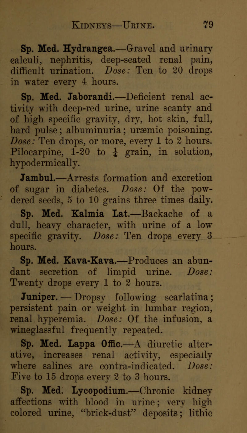 Sp. Med. Hydrangea.—Gravel and urinary calculi, nephritis, deep-seated renal pain, difficult urination. Dose: Ten to 20 drops in water every 4 hours. Sp. Med. Jaborandi.—Deficient renal ac- tivity with deep-red urine, urine scanty and of high specific gravity, dry, hot skin, full, hard pulse; albuminuria; uraemic poisoning. Dose: Ten drops, or more, every 1 to 2 hours. Pilocarpine, 1-20 to i grain, in solution, hypodermically. Jambul.—Arrests formation and excretion of sugar in diabetes. Dose: Of the pow- dered seeds, 5 to 10 grains three times daily. Sp. Med. Kalmia Lat.—Backache of a dull, heavy character, with urine of a low specific gravity. Dose: Ten drops every 3 hours. Sp. Med. Kava-Kava.—Produces an abun- dant secretion of limpid urine. Dose: Twenty drops every 1 to 2 hours. Juniper. — Dropsy following scarlatina; persistent pain or weight in lumbar region, renal h3^peremia. Dose: Of the infusion, a wineglassful frequently repeated. Sp. Med. Lappa Offic.—A diuretic alter- ative, increases renal activity, especially where salines are contra-indicated. Dose: Five to 15 drops every 2 to 3 hours. Sp. Med. Lycopodium.—Chronic kidney affections with blood in urine; very high colored urine, ^^brick-dust^^ deposits; lithic