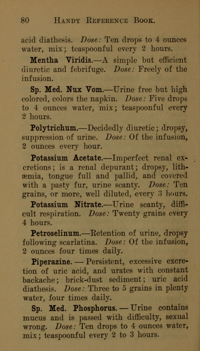 acid diathesis. Dose: Ten drops to 4 ounces water, mix; teaspoonful every 2 hours. Mentha Viridis.—A simple but efficient diuretic and febrifuge. Dose: Freely of the infusion. Sp. Med. Nux Vom.—Urine free but high colored, colors the napkin. Dose: Five drops to 4 ounces water, mix; teaspoonful every 2 hours. Polytrichum.—Decidedly diuretic; dropsy, suppression of urine. Dose: Of the infusion, 2 ounces every hour. Potassium Acetate.—Imperfect renal ex- cretions; is a renal depurant; dropsy, lith- aemia, tongue full and pallid, and covered with a pasty fur, urine scanty. Dose: Ten grains, or more, well diluted, every 3 hours. Potassium Nitrate.—Urine scanty, diffi- cult respiration. Dose: Twenty grains every 4 hours. Petroselinum.—Eetention of urine, dropsy following scarlatina. Dose: Of the infusion, 2 ounces four times daily. Piperazine. — Persistent, excessive excre- tion of uric acid, and urates with constant backache; brick-dust sediment; uric acid diathesis. Dose: Three to 5 grains in plenty water, four times daily. Sp. Med. Phosphorus. — Urine contains mucus and is passed with difficulty, sexual wrong. Dose: Ten drops to 4 ounces water, mix; teaspoonful every 2 to 3 hours.