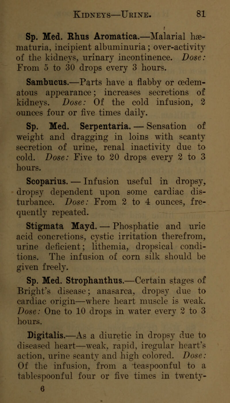 Sp. Med. Rhus Aromatica.—Malarial hae- maturia, incipient albuminuria; over-activity of the kidneys, urinary incontinence. Dose: From 5 to 30 drops every 3 hours. Sambucus.—Parts have a flabby or oedem- atous appearance; increases secretions of kidneys. Dose: Of the cold infusion, 2 ounces four or five times daily. Sp. Med. Serpentaria. — Sensation of weight and dragging in loins with scanty secretion of urine, renal inactivity due to cold. Dose: Five to 20 drops every 2 to 3 hours. Seoparius. — Infusion useful in dropsy, dropsy dependent upon some cardiac dis- turbance. Dose: From 2 to 4 ounces, fre- quently repeated. Stigmata Mayd. — Phosphatie and uric acid concretions, cystic irritation therefrom, urine deficient; lithemia, dropsical condi- tions. The infusion of corn silk should be given freely. Sp. Med. Strophanthus.—Certain stages of Bright's disease; anasarca, dropsy due to cardiac origin—where heart muscle is weak. Dose: One to 10 drops in water every 2 to 3 hours. Digitalis.—iVs a diuretic in dropsy due to diseased heart—weak, rapid, iregular heart's action, urine scanty and high colored. Dose: Of the infusion, from a 'teaspoonful to a tablespoonful four or five times in twenty- 6