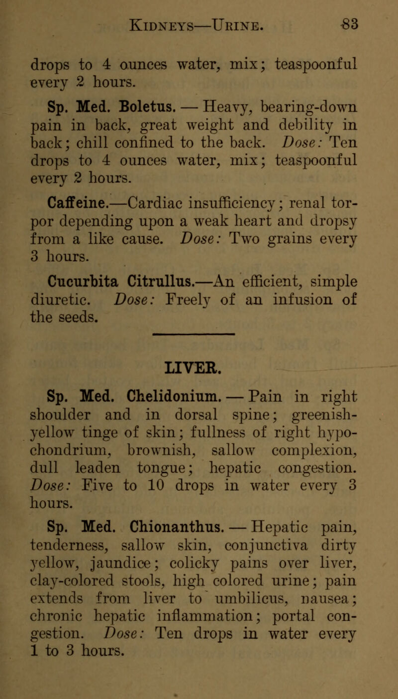 drops to 4 ounces water^ mix; teaspoonful every 2 hours. Sp. Med. Boletus. — Heavy, bearing-down pain in back, great weight and debility in back; chill confined to the back. Dose: Ten drops to 4 ounces water, mix; teaspoonful every 2 hours. Caffeine.—Cardiac insufficiency; renal tor- por depending upon a weak heart and dropsy from a like cause. Dose: Two grains every 3 hours. Cucurbita Citrullus.—An efficient, simple diuretic. Dose: Freely of an infusion of the seeds. LIVER. Sp. Med. Chelidonium. — Pain in right shoulder and in dorsal spine; greenish- yellow tinge of skin; fullness of right hypo- chondrium, brownish, sallow complexion, dull leaden tongue; hepatic congestion. Dose: Five to 10 drops in water every 3 hours. Sp. Med. Chionanthus. — Hepatic pain, tenderness, sallow skin, conjunctiva dirty yellow, jaundice; colicky pains over liver, clay-colored stools, high colored urine; pain extends from liver to umbilicus, nausea; chronic hepatic inflammation; portal con- gestion. Dose: Ten drops in water every