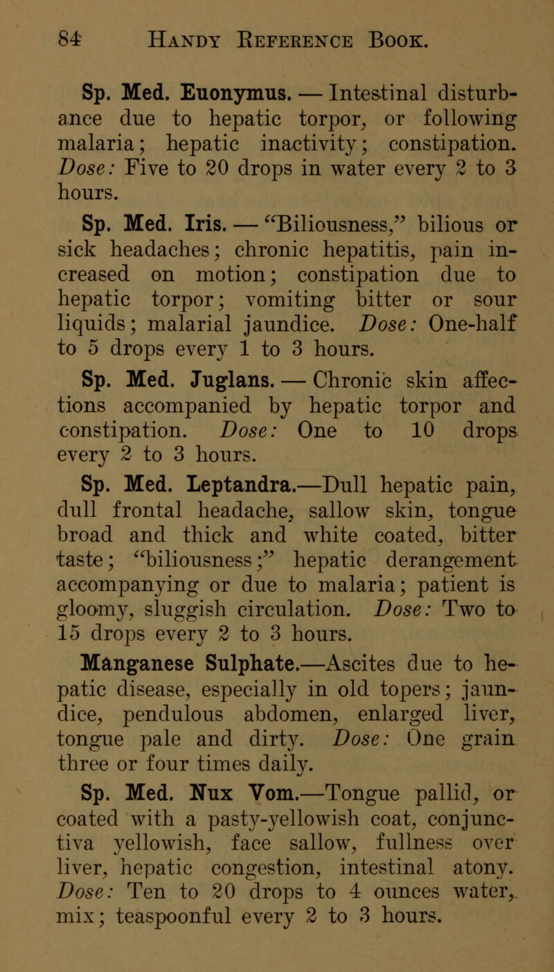 Sp. Med. Euonymus. — Inte&tinal disturb- ance due to hepatic torpor^ or following malaria; hepatic inactivity; constipation. Dose: Five to 20 drops in water every 2 to 3 hours. Sp. Med. Iris. — ''Biliousness/' bilious or sick headaches; chronic hepatitis^ pain in- creased on motion; constipation due to hepatic torpor; vomiting bitter or sour liquids; malarial jaundice. Dose: One-half to 5 drops every 1 to 3 hours. Sp. Med. Juglans. — Chronic skin affec- tions accompanied by hepatic torpor and constipation. Dose: One to 10 drops every 2 to 3 hours. Sp. Med. Leptandra.—Dull hepatic pain^ dull frontal headache^ sallow skin^ tongue broad and thick and white coated, bitter taste; biliousness;'' hepatic derangement accompanying or due to malaria; patient is gloomy, sluggish circulation. Dose: Two to 15 drops every 2 to 3 hours. Manganese Sulphate.—Ascites due to he- patic disease, especially in old topers; jaun- dice, pendulous abdomen, enlarged liver, tongue pale and dirty. Dose: One grain three or four times daily. Sp. Med. Wux Vom.—Tongue pallid, or coated with a pasty-yellowish coat, conjunc- tiva yellowish, face sallow, fullness over liver, hepatic congestion, intestinal atony. Dose: Ten to 20 drops to 4 ounces water, mix; teaspoonful every 2 to 3 hours.