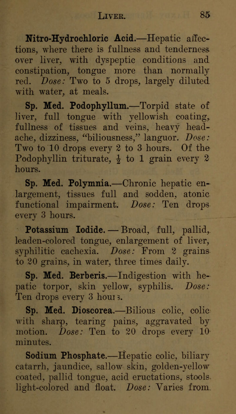 Witro-Hydrochloric Acid.—Hepatic affec- tions, where there is fullness and tenderness over liver, with dyspeptic conditions and constipation, tongue more than normally red. Dose: Two to 5 drops, largely diluted w^ith water, at meals. Sp. Med. Podophyllum.—Torpid state of liver, full tongue with yellowish coating,, fullness of tissues and veins, heavy head- ache, dizziness, biliousness,^^ languor. Dose: Two to 10 drops every 2 to 3 hours. Of the Podophyllin triturate, J to 1 grain every 2 hours. Sp. Med. Polymnia.—Chronic hepatic en- largement, tissues full and sodden, atonic functional impairment. Dose: Ten drops every 3 hours. Potassium Iodide. — Broad, full, pallid, leaden-colored tongue, enlargement of liver, syphilitic cachexia. Dose: From 2 grains to 20 grains, in water, three times daily. Sp. Med. Berberis.—Indigestion with he- patic torpor, skin yellow, syphilis. Dose: Ten drops every 3 houi 5. Sp. Med. Dioscorea.—Bilious colic, colic with sharp, tearing pains, aggravated by motion. Dose: Ten to 20 drops every 10 minutes. Sodium Phosphate.—Hepatic colic, biliary catarrh, jaundice, sallow skin, golden-yellow coated, pallid tongue, acid eructations, stools, light-colored and float. Dose: Varies from.