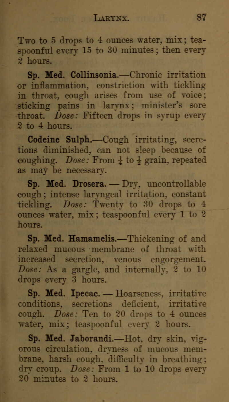 IVo to 5 drops to 4 ounces water, mix; tea- spoonful every 15 to 30 minutes; then every 2 hours. Sp. Med. CoUinsonia.—Chronic irritation or inflammation, constriction with tickling in throat, cough arises from use of voice; -ticking pains in larynx; minister's sore throat. Dose: Fifteen drops in s}Tup every 2 to 4 hours. Codeine Sulph.—Cough irritating, secre- tions diminished, can not sleep because of coughing. Dose: From i to ^ grain, repeated as may be necessan*. Sp. Med. Drosera. — Drv, uncontrollable cough; intense larrageal irritation, constant tickling. Dose: Twenty to 30 drops to 4 ounces water, mix; teaspoonful every 1 to 2 hours. Sp. Med. Hamamelis.—Thickening of and relaxed mucous membrane of throat with increased secretion, venous engorgement. Dose: As a gargle, and internally, 2 to 10 drops ever}' 3 houi^. Sp. Med. Ipecac. — Hoarseness, irritative conditions, secretions deficient, irritative cough. Dose: Ten to 20 drops to 4 ounces water, mix; teaspoonful every 2 hours. Sp. Med. Jaborandi.—Hot, dry skin, vig- orous circulation, dnness of mucous mem- brane, harsh cough. diflScult}' in breathing: dry croup. Dose: From 1 to 10 drops every 20 minutes to 2 hours.