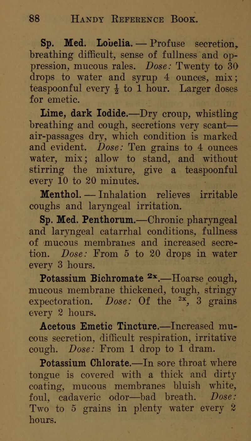 Sp. Med. Lobelia. — Profuse secretion^ breathing difficulty sense of fullness and op- pression, mucous rales. Dose: Twenty to 30 drops to water and syrup 4 ounces, mix; teaspoonful every ^ to 1 hour. Larger doses for emetic. Lime, dark Iodide.—Dry croup, whistling breathing and cough, secretions very scant— air-passages dry, which condition is marked and evident. Dose: Ten grains to 4 ounces water, mix; allow to stand, and without stirring the mixture, give a teaspoonful every 10 to 20 minutes. Menthol. — Inhalation relieves irritable coughs and laryngeal irritation. Sp. Med. Penthorum.—Chronic pharyngeal and laryngeal catarrhal conditions, fullness of mucous membranes and increased secre- tion. Dose: From 5 to 20 drops in water every 3 hours. Potassium Bichromate ^^.—Hoarse cough, mucous membrane thickened, tough, stringy expectoration. Dose: Of the ^^, 3 grains every 2 hours. Acetous Emetic Tincture.—Increased mu- cous secretion, difficult respiration, irritative cough. Dose: From 1 drop to 1 dram. Potassium Chlorate.—In sore throat where tongue is covered with a thick and dirty coating, mucous membranes bluish white, foul, cadaveric odor—^bad breath. Dose: Two to 5 grains in plenty water every 2 hours.