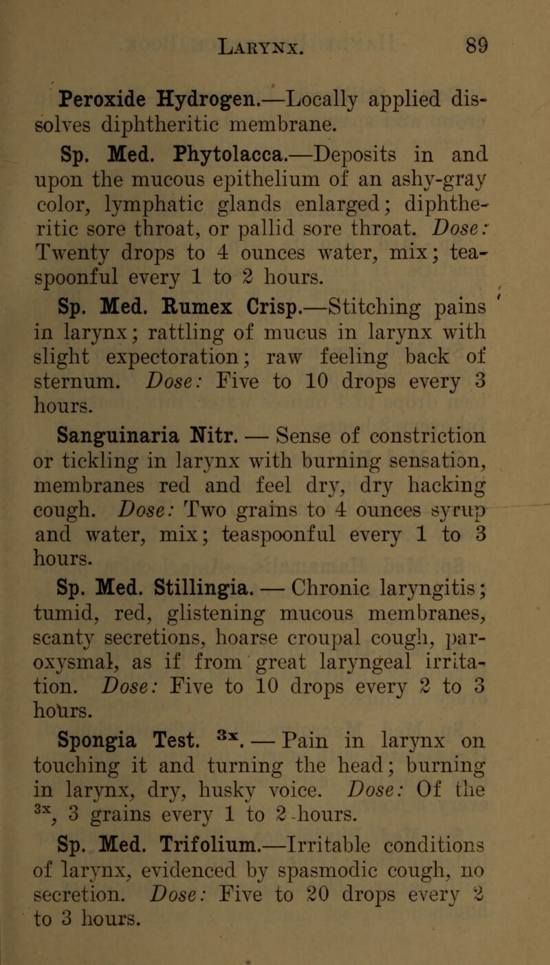 Peroxide Hydrogen.—Locally applied dis- solves diphtheritic membrane. Sp. Med. Phytolacca.—Deposits in and upon the mucous epithelium of an ashy-gray color, lymphatic glands enlarged; diphthe- ritic sore throat, or pallid sore throat. Dose: Twenty drops to 4 ounces water, mix; tea- spoonful every 1 to 2 hours. Sp. Med. Rumex Crisp.—Stitching pains in larynx; rattling of mucus in larynx with slight expectoration; raw feeling back of sternum. Dose: Five to 10 drops every 3 hours. Sanguinaria Nitr. — Sense of constriction or tickling in larynx with burning sensation, membranes red and feel dry, dry hacking cough. Dose: Two grains to 4 ounces syrup and water, mix; teaspoonful every 1 to 3 hours. Sp. Med. Stillingia. — Chronic laryngitis; tumid, red, glistening mucous membranes, scanty secretions, hoarse croupal cough, par- oxysmal, as if from great laryngeal irrita- tion. Dose: Five to 10 drops every 2 to 3 holirs. Spongia Test. ^'^. — Pain in larynx on touching it and turning the head; burning in larynx, dry, husky voice. Dose: Of the ^^, 3 grains every 1 to 2 hours. Sp. Med. Trifolium.—Irritable conditions of larynx, evidenced by spasmodic cough, no secretion. Dose: Five to 20 drops every 2 to 3 hours.