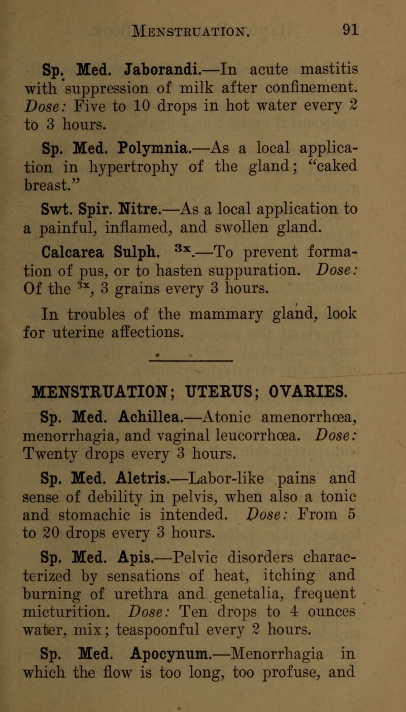 Sp. Med. Jaborandi.—In acute mastitis with suppression of milk after confinement. Dose: Five to 10 drops in hot water every 2 to 3 hours. Sp. Med. Polymnia.—As a local applica- tion in hypertrophy of the gland; caked breast.'^ Swt. Spir. Nitre.—As a local application to a painful, inflamed, and swollen gland. Calcarea Sulph. ^^.—To prevent forma- tion of pus, or to hasten suppuration. Dose: Of the ^^, 3 grains every 3 hours. In troubles of the mammary gland, look for uterine affections. MENSTRUATION; UTERUS; OVARIES. Sp. Med. Achillea.—Atonic amenorrhoea, menorrhagia, and vaginal leucorrhcea. Dose: Twenty drops every 3 hours. Sp. Med. Aletris.—Labor-like pains and sense of debility in pelvis, when also a tonic and stomachic is intended. Dose: From 5 to 20 drops every 3 hours. Sp. Med. Apis.—Pelvic disorders charac- terized by sensations of heat, itching and burning of urethra and genetalia, frequent micturition. Dose: Ten drops to 4 ounces water, mix; teaspoonful every 2 hours. Sp. Med. Apocynum.—Menorrhagia in which the flow is too long, too profuse, and
