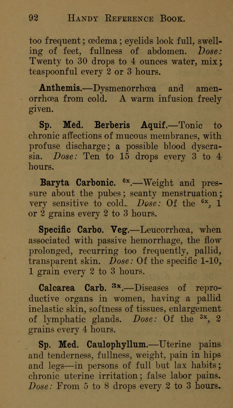 too frequent; oedema; eyelids look full, swell- ing of feet, fullness of abdomen. Dose: Twenty to 30 drops to 4 ounces water, mix; teaspoonful every 2 or 3 hours. Anthemis.—Dysmenorrhcea and amen- orrhoea from cold. A warm infusion freely given. Sp. Med. Berberis Aquif.—Tonic to chronic affections of mucous membranes, with profuse discharge; a possible blood dyscra- sia. Dose: Ten to 15 drops every 3 to 4 hours. Baryta Carbonic. ^'^,—Weight and pres- sure about the pubes; scanty menstruation; very sensitive to cold. Dose: Of the ^^, 1 or 2 grains every 2 to 3 hours. Specific Carbo. Veg.—Leucorrhoea, when associated with passive hemorrhage, the flow prolonged, recurring too frequently, pallid, transparent skin. Dose: Of the specific 1-10,. 1 grain every 2 to 3 hours. Calcarea Carb. ^^.—Diseases of repro- ductive organs in women, having a pallid inelastic skin, softness of tissues, enlargement of lymphatic glands. Dose: Of the ^^, 2 grains every 4 hours. Sp. Med. Caulophyllum.—Uterine pains and tenderness, fullness, weight, pain in hips and legs—in persons of full but lax habits; chronic uterine irritation; false labor pains* Dose: From 5 to 8 drops every 2 to 3 hours..