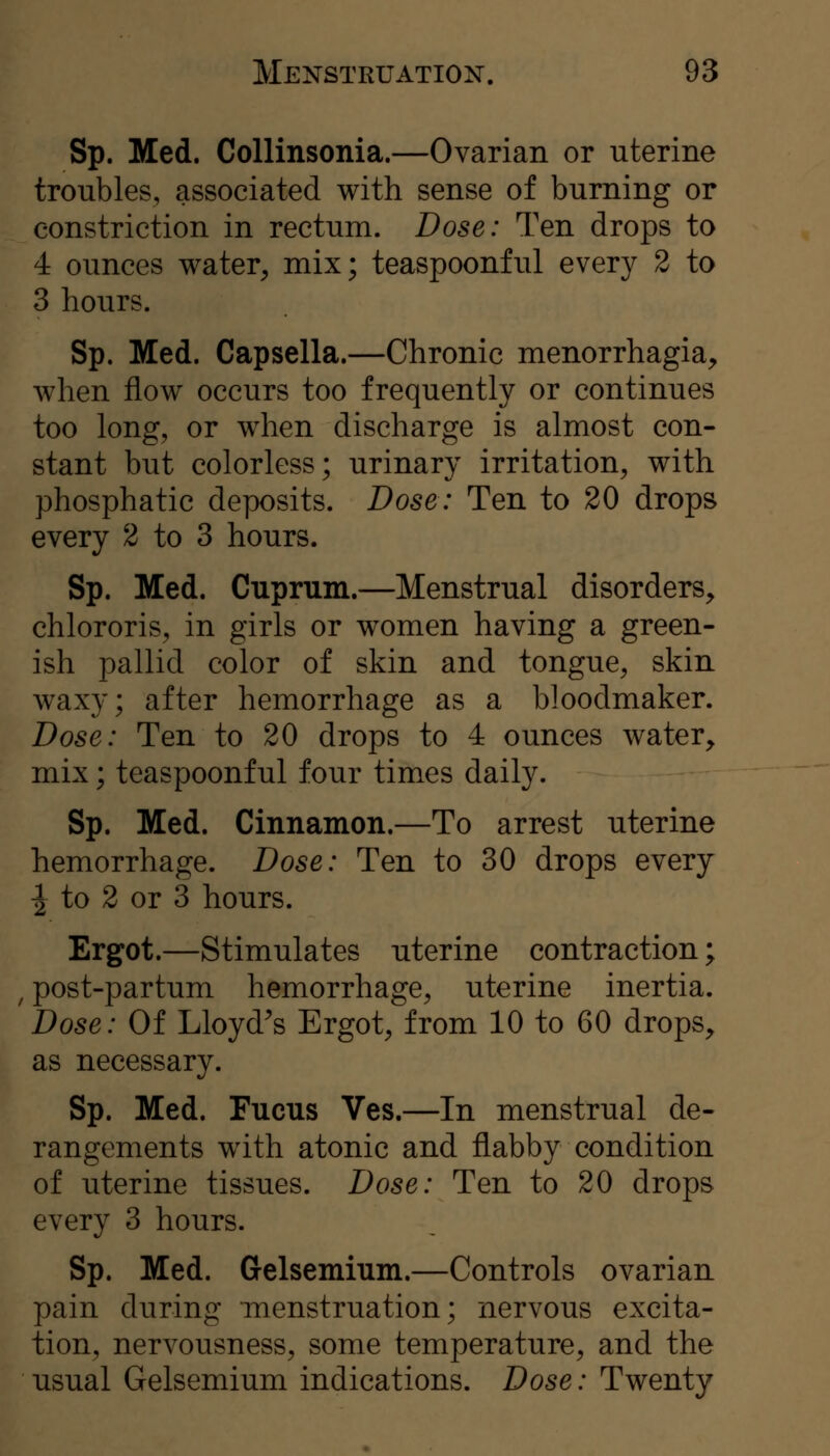 Sp. Med. CoUinsonia.—Ovarian or uterine troubles, associated with sense of burning or constriction in rectum. Dose: Ten drops to 4 ounces water^ mix; teaspoonful every 2 to 3 hours. Sp. Med. Capsella.—Chronic menorrhagia, when flow occurs too frequently or continues too long, or when discharge is almost con- stant but colorless; urinary irritation, with phosphatic deposits. Dose: Ten to 20 drops every 2 to 3 hours. Sp. Med. Cuprum.—Menstrual disorders, chlororis, in girls or women having a green- ish pallid color of skin and tongue, skin waxy; after hemorrhage as a bloodmaker. Dose: Ten to 20 drops to 4 ounces water, mix; teaspoonful four times daily. Sp. Med. Cinnamon.—To arrest uterine hemorrhage. Dose: Ten to 30 drops every I to 2 or 3 hours. Ergot.—Stimulates uterine contraction; , post-partum hemorrhage, uterine inertia. Dose: Of Lloyd^s Ergot, from 10 to 60 drops, as necessary. Sp. Med. Fucus Ves.—In menstrual de- rangements with atonic and flabby condition of uterine tissues. Dose: Ten to 20 drops every 3 hours. Sp. Med. Gelsemium.—Controls ovarian pain during menstruation; nervous excita- tion, nervousness, some temperature, and the usual Gelsemium indications. Dose: Twenty