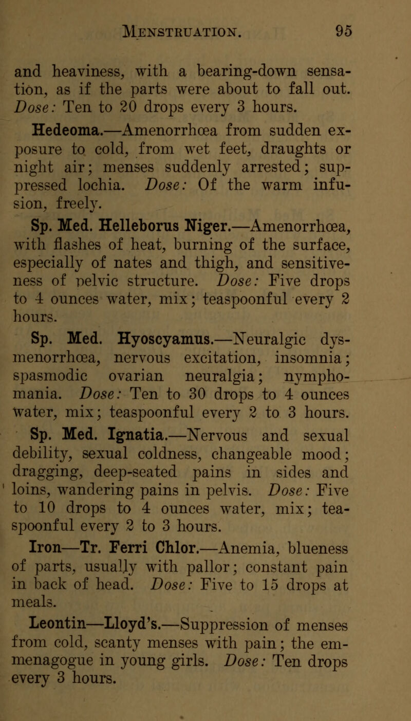 and heaviness, with a bearing-down sensa- tion, as if the parts were about to fall out. Dose: Ten to 20 drops every 3 hours. Hedeoma.—Amenorrhoea from sudden ex- posure to cold, from wet feet, draughts or night air; menses suddenly arrested; sup- pressed lochia. Dose: Of the warm infu- sion, freely. Sp. Med. Helleborus Niger.—Amenorrhoea, with flashes of heat, burning of the surface, especially of nates and thigh, and sensitive- ness of pelvic structure. Dose: Five drops to 4 ounces water, mix; teaspoonful every 2 hours. Sp. Med. Hyoscyamns.—Neuralgic dys- menorrhoea, nervous excitation, insomnia; spasmodic ovarian neuralgia; nympho- mania. Dose: Ten to 30 drops to 4 ounces Water, mix; teaspoonf ul every 2 to 3 hours. Sp. Med. Ignatia.—Nervous and sexual debility, sexual coldness, changeable mood; dragging, deep-seated pains in sides and loins, wandering pains in pelvis. Dose: Five to 10 drops to 4 ounces water, mix; tea- spoonful every 2 to 3 hours. Iron—Tr. Ferri Chlor.—Anemia, blueness of parts, usually with pallor; constant pain in back of head. Dose: Five to 15 drops at meals. Leontin—Lloyd's.—Suppression of menses from cold, scanty menses with pain; the em- menagogue in young girls. Dose: Ten drops every 3 hours.
