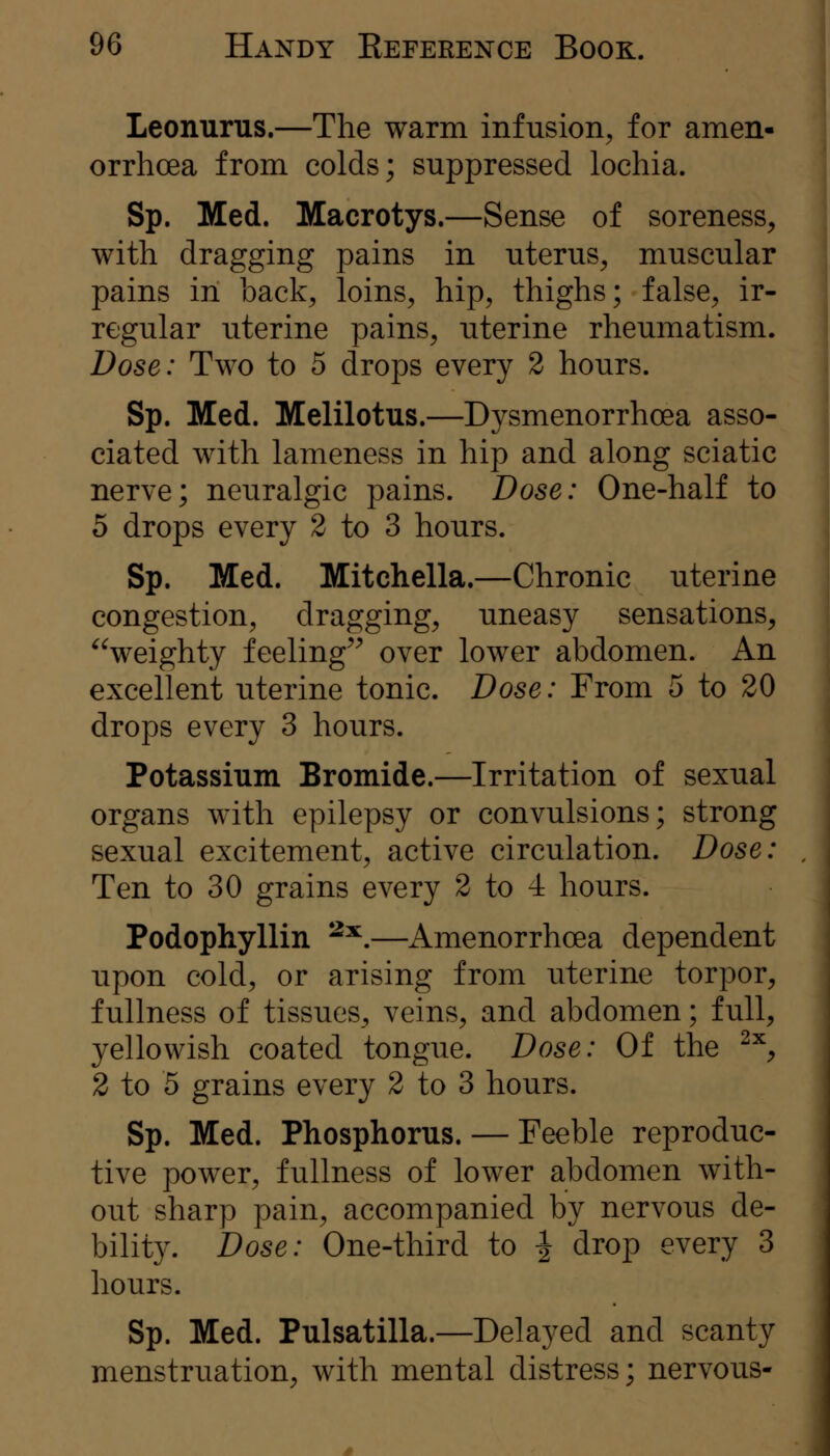 Leonurus.—The warm infusion, for amen- orrhoea from colds; suppressed lochia. Sp. Med. Macrotys.—Sense of soreness, with dragging pains in uterus, muscular pains in back, loins, hip, thighs; false, ir- regular uterine pains, uterine rheumatism. Dose: Two to 5 drops every 2 hours. Sp. Med. Melilotus.—Dysmenorrhoea asso- ciated with lameness in hip and along sciatic nerve; neuralgic pains. Dose: One-half to 5 drops every 2 to 3 hours. Sp. Med. Mitchella.—Chronic uterine congestion, dragging, uneasy sensations, ^Veighty feeling^^ over lower abdomen. An excellent uterine tonic. Dose: From 5 to 20 drops every 3 hours. Potassium Bromide.—Irritation of sexual organs with epilepsy or convulsions; strong sexual excitement, active circulation. Dose: Ten to 30 grains every 2 to 4 hours. Podophyllin ^^.—Amenorrhoea dependent upon cold, or arising from uterine torpor, fullness of tissues, veins, and abdomen; full, yellowish coated tongue. Dose: Of the ^^, 2 to 5 grains every 2 to 3 hours. Sp. Med. Phosphorus. — Feeble reproduc- tive power, fullness of lower abdomen with- out sharp pain, accompanied by nervous de- bility. Dose: One-third to ^ drop every 3 hours. Sp. Med. Pulsatilla.—Delayed and scanty menstruation, with mental distress; nervous-