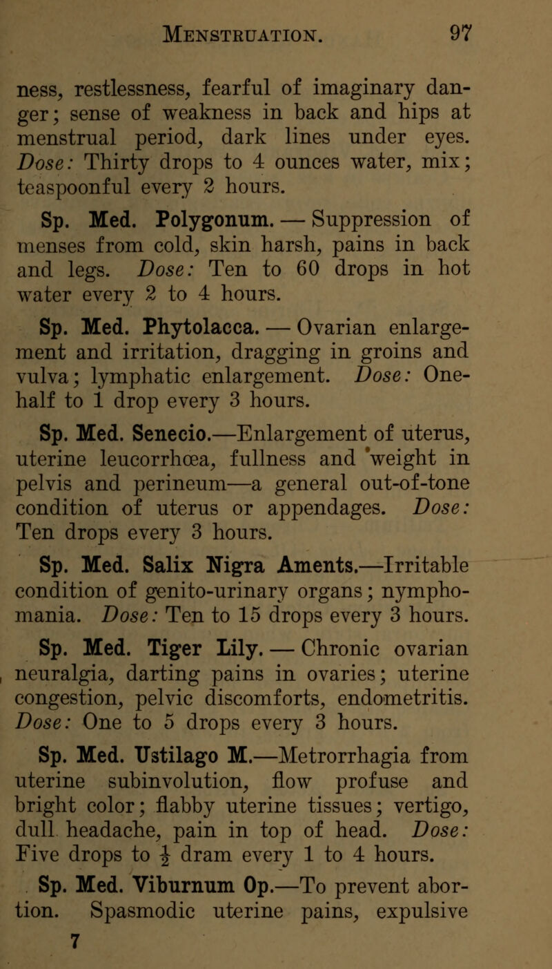 nesS;, restlessness^ fearful of imaginary dan- ger; sense of weakness in back and hips at menstrual period^ dark lines under eyes. Dose: Thirty drops to 4 ounces water, mix; teaspoonful every 2 hours. Sp. Med. Polygonum. — Suppression of menses from cold, skin harsh, pains in back and legs. Dose: Ten to 60 drops in hot water every 2 to 4 hours. Sp. Med. Phytolacca. — Ovarian enlarge- ment and irritation, dragging in groins and vulva; lymphatic enlargement. Dose: One- half to 1 drop every 3 hours. Sp. Med. Senecio.—Enlargement of uterus, uterine leucorrhoea, fullness and weight in pelvis and perineum—a general out-of-tone condition of uterus or appendages. Dose: Ten drops every 3 hours. Sp. Med. Salix Nigra Aments.—Irritable condition of genito-urinary organs; nympho- mania. Dose: Ten to 15 drops every 3 hours. Sp. Med. Tiger Lily. — Chronic ovarian neuralgia, darting pains in ovaries; uterine congestion, pelvic discomforts, endometritis. Dose: One to 5 drops every 3 hours. Sp. Med. TIstilago M.—Metrorrhagia from uterine subinvolution, flow profuse and bright color; flabby uterine tissues; vertigo, dull headache, pain in top of head. Dose: Five drops to ^ dram every 1 to 4 hours. Sp. Med. Viburnum Op.—To prevent abor- tion. Spasmodic uterine pains, expulsive 7