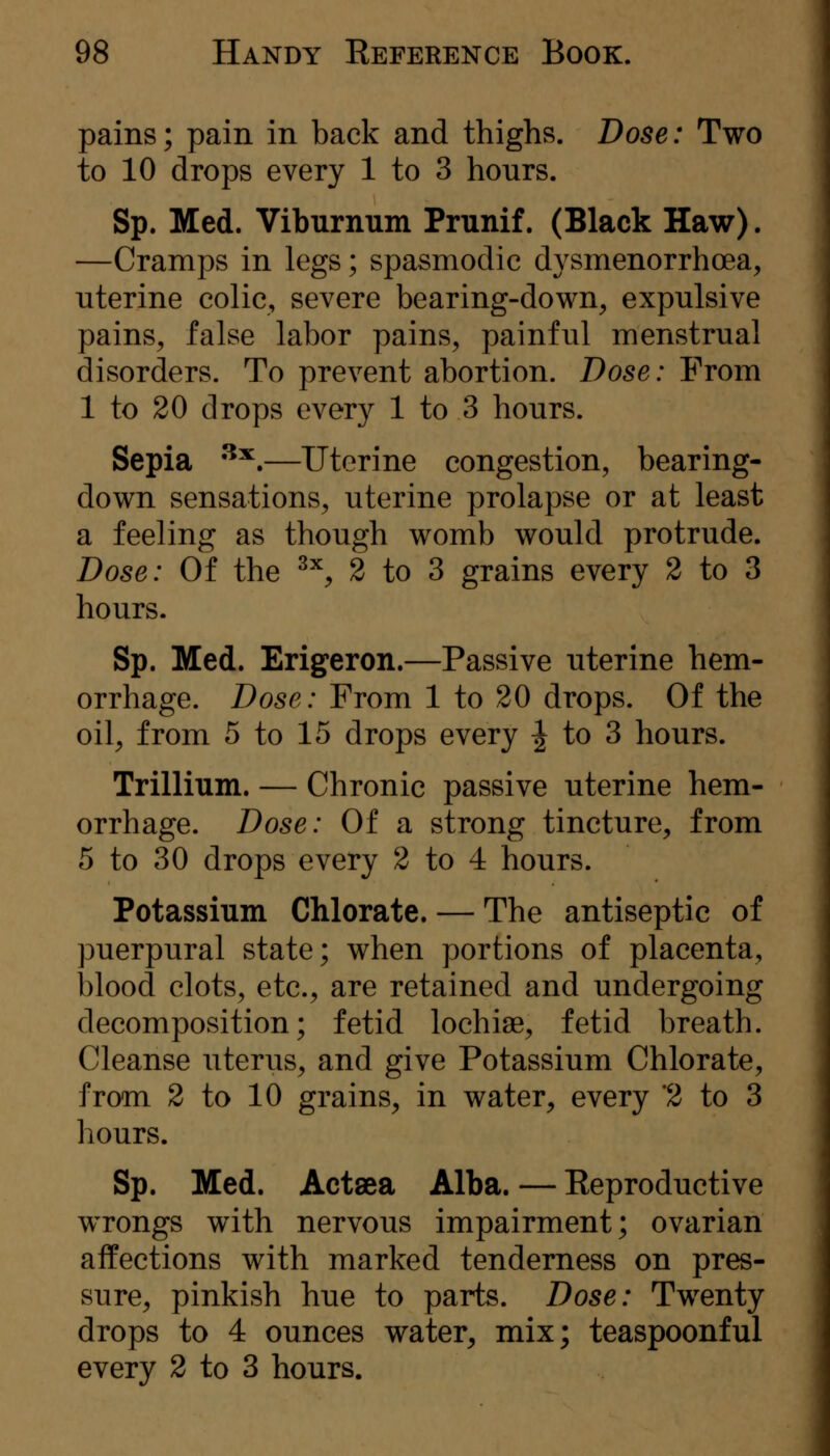pains; pain in back and thighs. Dose: Two to 10 drops every 1 to 3 hours. Sp. Med. Viburnum Prunif. (Black Haw). —Cramps in legs; spasmodic dysmenorrhoea, uterine colic, severe bearing-down, expulsive pains, false labor pains, painful menstrual disorders. To prevent abortion. Dose: Prom 1 to 20 drops every 1 to 3 hours. Sepia ^^,—Uterine congestion, bearing- down sensations, uterine prolapse or at least a feeling as though womb would protrude. Dose: Of the ^^, 2 to 3 grains every 2 to 3 hours. Sp. Med. Erigeron.—Passive uterine hem- orrhage. Dose: Prom 1 to 20 drops. Of the oil, from 5 to 15 drops every ^ to 3 hours. Trillium. — Chronic passive uterine hem- orrhage. Dose: Of a strong tincture, from 5 to 30 drops every 2 to 4 hours. Potassium Chlorate. — The antiseptic of puerpural state; when portions of placenta, blood clots, etc., are retained and undergoing decomposition; fetid lochias, fetid breath. Cleanse uterus, and give Potassium Chlorate, from 2 to 10 grains, in water, every '2 to 3 hours. Sp. Med. Actaea Alba. — Keproductive wrongs with nervous impairment; ovarian affections with marked tenderness on pres- sure, pinkish hue to parts. Dose: Twenty drops to 4 ounces water, mix; teaspoonful every 2 to 3 hours.