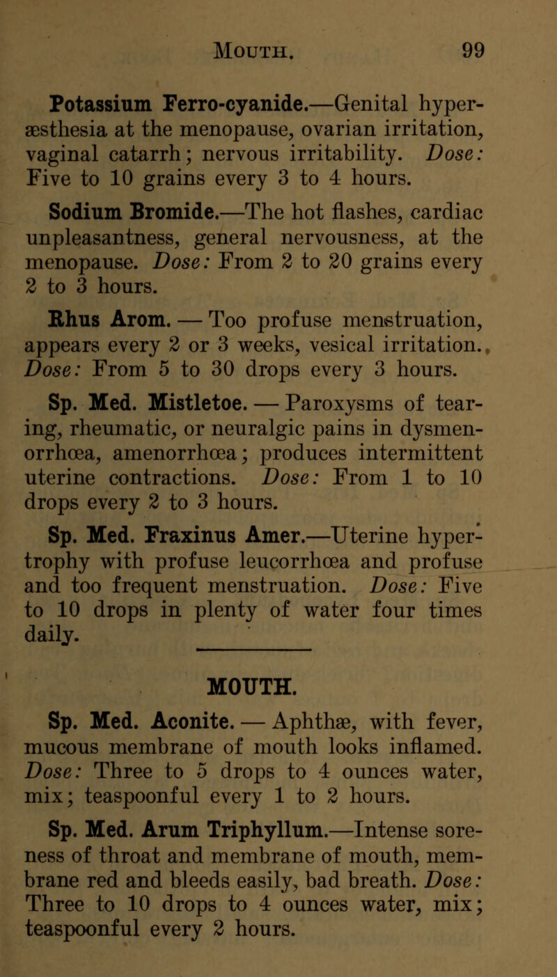 Potassium Ferro-cyanide.—Genital hyper- aBsthesia at the menopause^ ovarian irritation;, vaginal catarrh; nervous irritability. Dose: Five to 10 grains every 3 to 4 hours. Sodium Bromide.—The hot flashes, cardiac unpleasantness, general nervousness, at the menopause. Dose: From 2 to 20 grains every 2 to 3 hours. Bhus Arom. — Too profuse menstruation, appears every 2 or 3 weeks, vesical irritation.. Dose: From 5 to 30 drops every 3 hours. Sp. Med. Mistletoe. — Paroxysms of tear- ing, rheumatic, or neuralgic pains in dysmen- orrhoea, amenorrhoea; produces intermittent uterine contractions. Dose: From 1 to 10 drops every 2 to 3 hours. Sp. Med. Fraxinus Amer.—Uterine hyper- trophy with profuse leucorrhoea and profuse and too frequent menstruation. Dose: Five to 10 drops in plenty of water four times daily. ' MOUTH. Sp. Med. Aconite. — Aphthae, with fever, mucous membrane of mouth looks inflamed. Dose: Three to 5 drops to 4 ounces water, mix; teaspoonful every 1 to 2 hours. Sp. Med. Arum Triphyllum.—Intense sore- ness of throat and membrane of mouth, mem- brane red and bleeds easily, bad breath. Dose: Three to 10 drops to 4 ounces water, mix; teaspoonful every 2 hours.