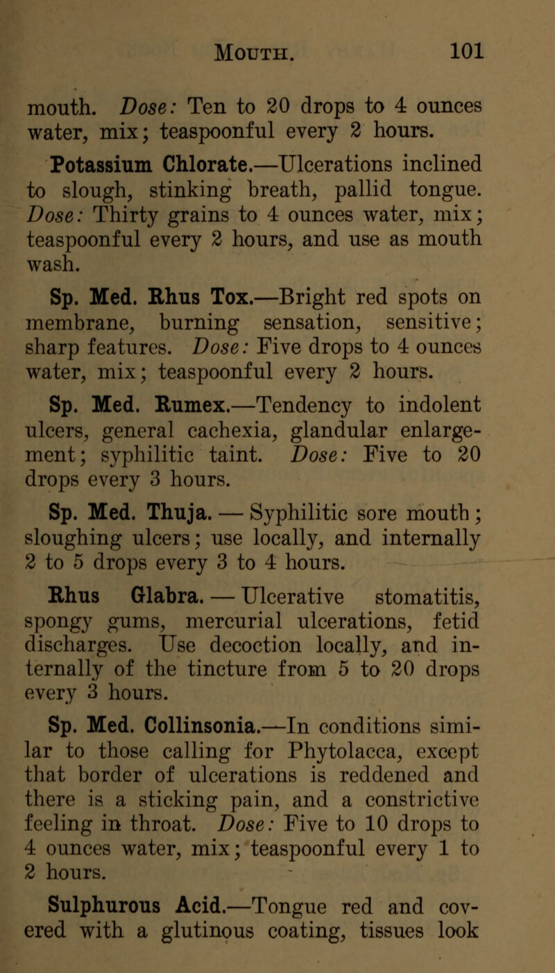 mouth. Dose: Ten to 20 drops to 4 ounces water^ mix; teaspoonful every 2 hours. Potassium Chlorate.—Ulcerations inclined to slough, stinking breath, pallid tongue. Dose: Thirty grains to 4 ounces water, mix; teaspoonful every 2 hours, and use as mouth wash. Sp. Med. Rhus Tox.—Bright red spots on membrane, burning sensation, sensitive; sharp features. Dose: Five drops to 4 ounces water, mix; teaspoonful every 2 hours. Sp. Med. Rumex.—Tendency to indolent ulcers, general cachexia, glandular enlarge- ment; syphilitic taint. Dose: Five to 20 drops every 3 hours. Sp. Med. Thuja. — Syphilitic sore mouth ; sloughing ulcers; use locally, and internally 2 to 5 drops every 3 to 4 hours. Rhus Glabra. — Ulcerative stomatitis, spongy gums, mercurial ulcerations, fetid discharges. Use decoction locally, and in- ternally of the tincture from 5 to 20 drops every 3 hours. Sp. Med. CoUinsonia.—In conditions simi- lar to those calling for Phytolacca, except that border of ulcerations is reddened and there is a sticking pain, and a constrictive feeling in throat. Dose: Five to 10 drops to 4 ounces water, mix; teaspoonful every 1 to 2 hours. Sulphurous Acid.—Tongue red and cov- ered with a glutinous coating, tissues look